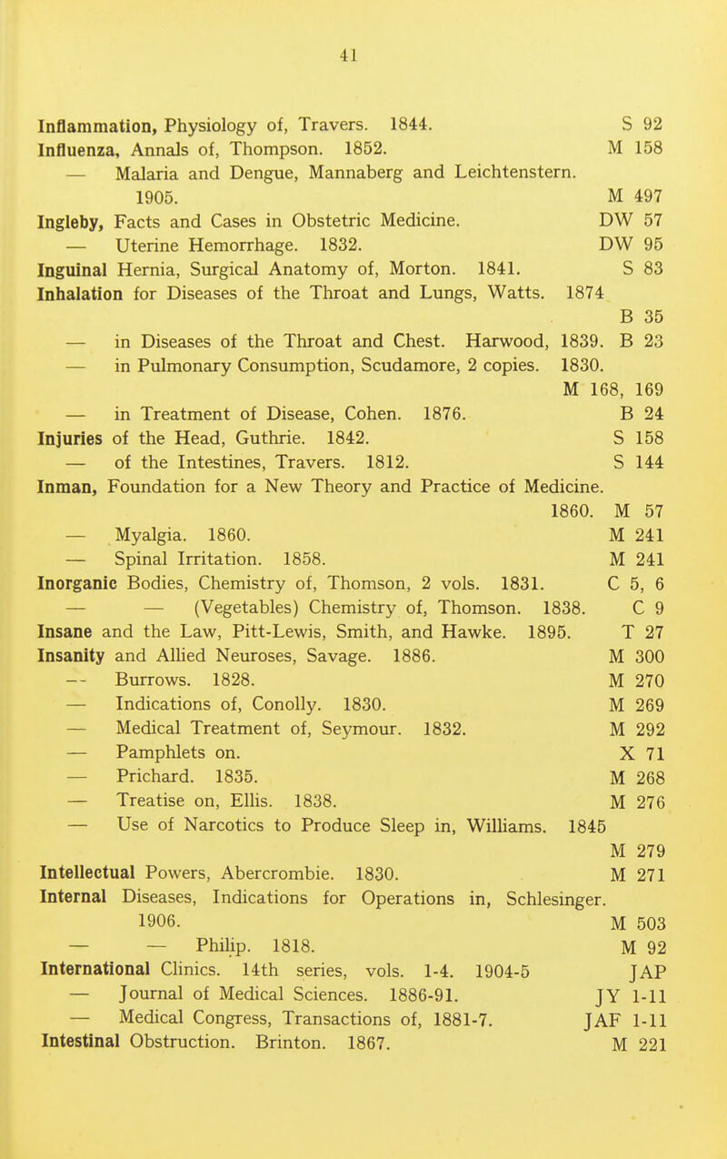 Inflammation, Physiology of, Travers. 1844. S 92 Influenza, Annals of, Thompson. 1852. M 158 — Malaria and Dengue, Mannaberg and Leichtenstern. 1905. M 497 Ingleby, Facts and Cases in Obstetric Medicine. DW 57 — Uterine Hemorrhage. 1832. DW 95 Inguinal Hernia, Surgical Anatomy of, Morton. 1841. S 83 Inhalation for Diseases of the Throat and Lungs, Watts. 1874 B 35 — in Diseases of the Throat and Chest. Harwood, 1839. B 23 — in Pulmonary Consumption, Scudamore, 2 copies. 1830. M 168, 169 — in Treatment of Disease, Cohen. 1876. B 24 Injuries of the Head, Guthrie. 1842. S 158 — of the Intestines, Travers. 1812. S 144 Inman, Foundation for a New Theory and Practice of Medicine. 1860. M 57 — Myalgia. 1860. M 241 — Spinal Irritation. 1858. M 241 Inorganic Bodies, Chemistry of, Thomson, 2 vols. 1831. C 5, 6 — — (Vegetables) Chemistry of, Thomson. 1838. C 9 Insane and the Law, Pitt-Lewis, Smith, and Hawke. 1895. T 27 Insanity and AUied Neuroses, Savage. 1886. M 300 -- Burrows. 1828. M 270 — Indications of, ConoUy. 1830. M 269 — Medical Treatment of, Seymour. 1832. M 292 — Pamphlets on. X 71 — Prichard. 1835. M 268 — Treatise on, Ellis. 1838. M 276 — Use of Narcotics to Produce Sleep in, WiUiams. 1845 M 279 Intellectual Powers, Abercrombie. 1830. M 271 Internal Diseases, Indications for Operations in, Schlesinger. 1906. M 503 — — Philip. 1818. M 92 International Chnics. 14th series, vols. 1-4. 1904-5 JAP — Journal of Medical Sciences. 1886-91. JY 1-11 — Medical Congress, Transactions of, 1881-7. JAF 1-11 Intestinal Obstruction. Brinton. 1867. M 221