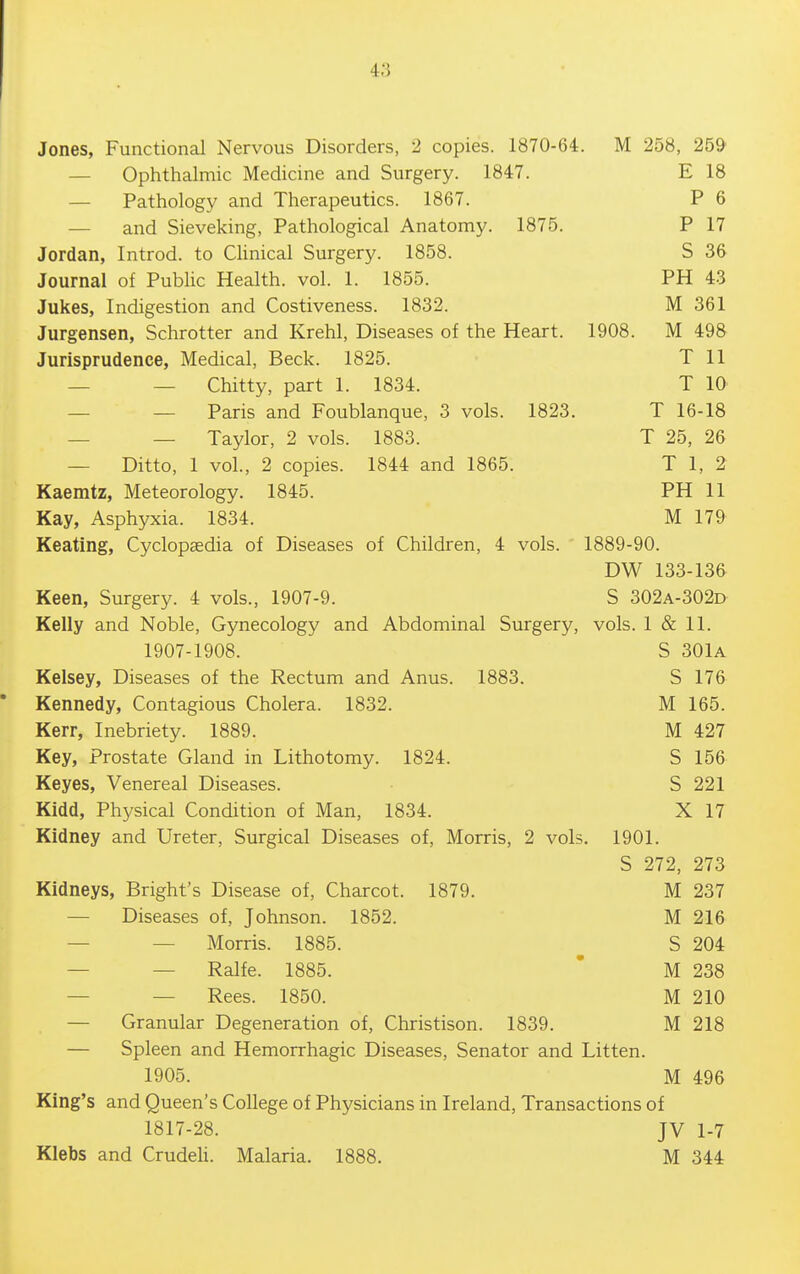 Jones, Functional Nervous Disorders, 2 copies. 1870-64. M 258, 259 — Ophthalmic Medicine and Surgery. 1847. E 18 — Pathology and Therapeutics. 1867. P 6 — and Sieveking, Pathological Anatomy. 1875. P 17 Jordan, Introd. to Chnical Surgery. 1858. S 36 Journal of Public Health, vol. 1. 1855. PH 43 Jukes, Indigestion and Costiveness. 1832. M 361 Jurgensen, Schrotter and Krehl, Diseases of the Heart. 1908. M 498 Jurisprudence, Medical, Beck. 1825. T 11 — — Chitty, part 1. 1834. T 10 — — Paris and Foublanque, 3 vols. 1823. T 16-18 — — Taylor, 2 vols. 1883. T 25, 26 — Ditto, 1 vol., 2 copies. 1844 and 1865. T 1, 2 Kaemtz, Meteorology. 1845. PH 11 Kay, Asphyxia. 1834. M 179 Keating, Cyclopaedia of Diseases of Children, 4 vols. 1889-90. DW 133-136 Keen, Surgery. 4 vols., 1907-9. S 302a-302d Kelly and Noble, Gynecology and Abdominal Surgery, vols. 1 & 11. 1907-1908. S 30lA Kelsey, Diseases of the Rectum and Anus. 1883. S 176 Kennedy, Contagious Cholera. 1832. M 165. Kerr, Inebriety. 1889. M 427 Key, Prostate Gland in Lithotomy. 1824. S 156 Keyes, Venereal Diseases. S 221 Kidd, Physical Condition of Man, 1834. X 17 Kidney and Ureter, Surgical Diseases of, Morris, 2 vols. 1901. S 272, 273 Kidneys, Bright's Disease of, Charcot. 1879. M 237 — Diseases of, Johnson. 1852. M 216 — — Morris. 1885. S 204 — — Ralfe. 1885. ' M 238 — — Rees. 1850. M 210 — Granular Degeneration of, Christison. 1839. M 218 — Spleen and Hemorrhagic Diseases, Senator and Litten. 1905. M 496 King's and Queen's College of Physicians in Ireland, Transactions of 1817-28. JV 1-7 Klebs and CrudeU. Malaria. 1888. M 344