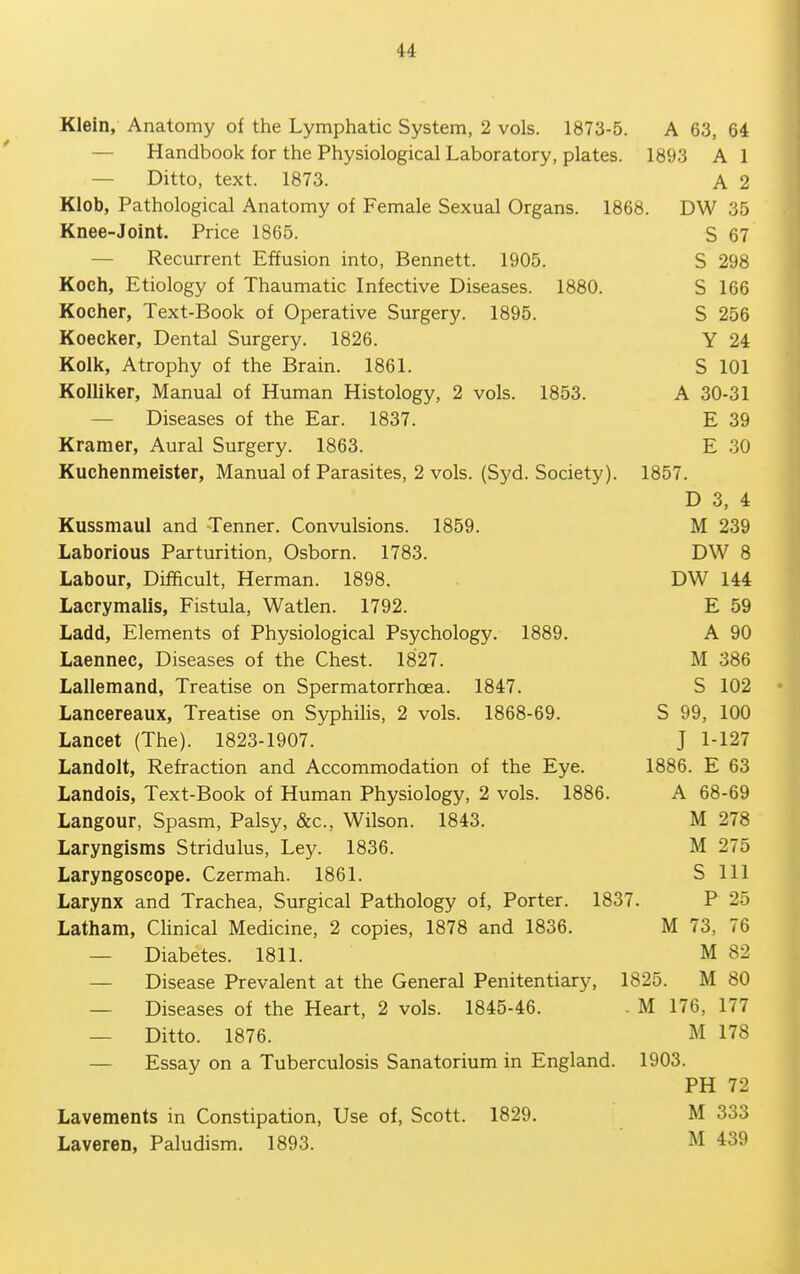 Klein, Anatomy of the Lymphatic System, 2 vols. 1873-5. A 63, 64 — Handbook for the Physiological Laboratory, plates. 1893 A 1 — Ditto, text. 1873. A 2 Klob, Pathological Anatomy of Female Sexual Organs. 1868. DW 35 Knee-Joint. Price 1865. S 67 — Recurrent Effusion into, Bennett. 1905. S 298 Koch, Etiology of Thaumatic Infective Diseases. 1880. S 166 Kocher, Text-Book of Operative Surgery. 1895. S 256 Koecker, Dental Surgery. 1826. Y 24 Kolk, Atrophy of the Brain. 1861. S 101 KoUiker, Manual of Human Histology, 2 vols. 1853. A 30-31 — Diseases of the Ear. 1837. E 39 Kramer, Aural Surgery. 1863. E 30 Kuchenmeister, Manual of Parasites, 2 vols. (Syd. Society). 1857. D 3, 4 Kussmaul and Tenner. Convulsions. 1859. M 239 Laborious Parturition, Osborn. 1783. DW 8 Labour, Difficult, Herman. 1898. DW 144 Lacrymalis, Fistula, Watlen. 1792. E 59 Ladd, Elements of Physiological Psychology. 1889. A 90 Laennec, Diseases of the Chest. 1827. M 386 Lallemand, Treatise on Spermatorrhoea. 1847. S 102 Lancereaux, Treatise on Syphilis, 2 vols. 1868-69. S 99, 100 Lancet (The). 1823-1907. J 1-127 Landolt, Refraction and Accommodation of the Eye. 1886. E 63 Landols, Text-Book of Human Physiology, 2 vols. 1886. A 68-69 Langour, Spasm, Palsy, &c., Wilson. 1843. M 278 Laryngisms Stridulus, Ley. 1836. M 275 Laryngoscope. Czermah. 1861. S 111 Larynx and Trachea, Surgical Pathology of, Porter. 1837. P 25 Latham, CHnical Medicine, 2 copies, 1878 and 1836. M 73, 76 — Diabetes. 1811. M 82 — Disease Prevalent at the General Penitentiary, 1825. M 80 — Diseases of the Heart, 2 vols. 1845-46. . M 176, 177 — Ditto. 1876. M 178 — Essay on a Tuberculosis Sanatorium in England. 1903. PH 72 Lavements in Constipation, Use of, Scott. 1829. M 333 Laveren, Paludism. 1893. ' M 439