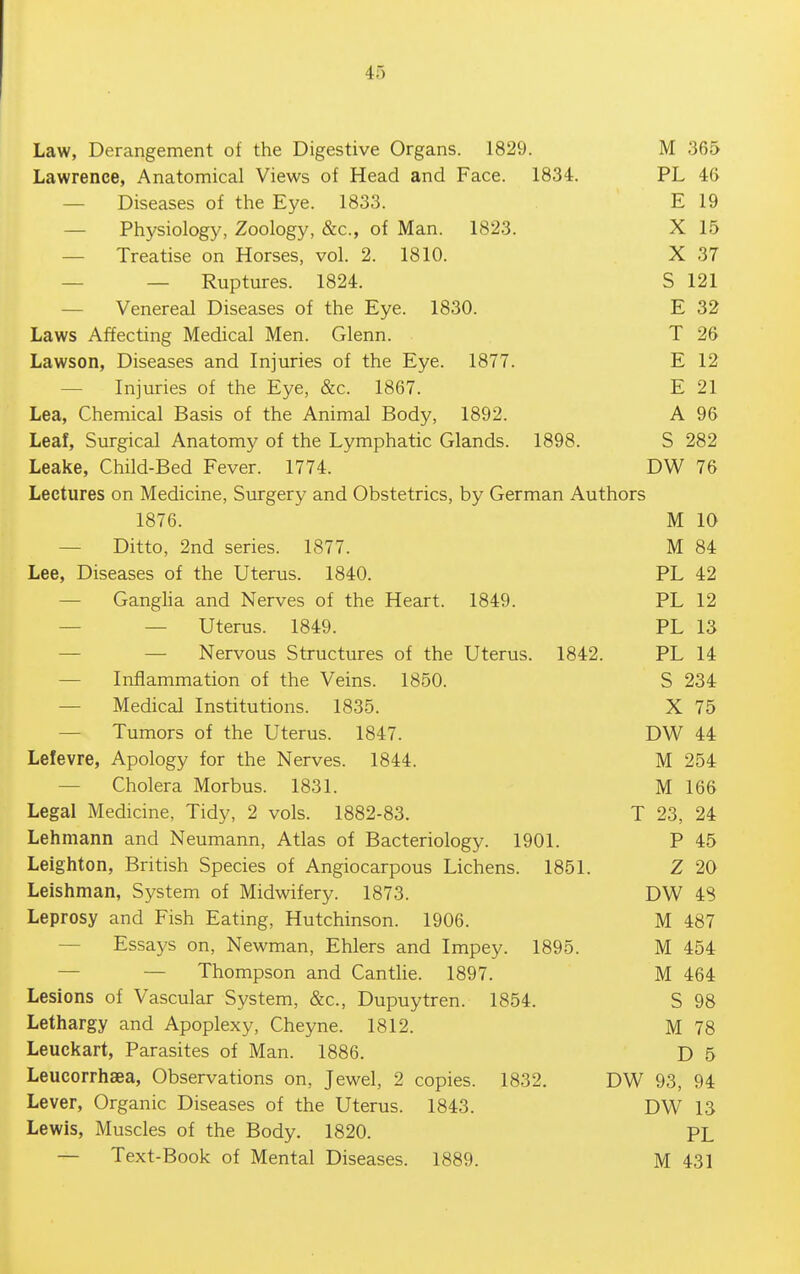 Law, Derangement of the Digestive Organs. 1829. M 365 Lawrence, Anatomical Views of Head and Face. 1834. PL 46 — Diseases of the Eye. 1833. E 19 — Physiology, Zoology, &c., of Man. 1823. X 15 — Treatise on Horses, vol. 2. 1810. X 37 — — Ruptures. 1824. S 121 — Venereal Diseases of the Eye. 1830. E 32 Laws Affecting Medical Men. Glenn. T 26 Lawson, Diseases and Injuries of the Eye. 1877. E 12 — Injuries of the Eye, &c. 1867. E 21 Lea, Chemical Basis of the Animal Body, 1892. A 96 Leaf, Surgical Anatomy of the Lymphatic Glands. 1898. S 282 Leake, Child-Bed Fever. 1774. DW 76 Lectures on Medicine, Surgery and Obstetrics, by German Authors 1876. M 10 — Ditto, 2nd series. 1877. M 84 Lee, Diseases of the Uterus. 1840. PL 42 — Gangha and Nerves of the Heart. 1849. PL 12 — — Uterus. 1849. PL 13 — — Nervous Structures of the Uterus. 1842. PL 14 — Inflammation of the Veins. 1850. S 234 — Medical Institutions. 1835. X 75 — Tumors of the Uterus. 1847. DW 44 Lefevre, Apology for the Nerves. 1844. M 254 — Cholera Morbus. 1831. M 166 Legal Medicine, Tidy, 2 vols. 1882-83. T 23, 24 Lehmann and Neumann, Atlas of Bacteriology. 1901. P 45 Leighton, British Species of Angiocarpous Lichens. 1851. Z 20 Leishman, System of Midwifery. 1873. DW 48 Leprosy and Fish Eating, Hutchinson. 1906. M 487 — Essays on, Newman, Ehlers and Impey. 1895. M 454 — — Thompson and Canthe. 1897. M 464 Lesions of Vascular System, &c., Dupuytren. 1854. S 98 Lethargy and Apoplexy, Cheyne. 1812. M 78 Leuckart, Parasites of Man. 1886. D 5 Leucorrhaea, Observations on, Jewel, 2 copies. 1832. DW 93, 94 Lever, Organic Diseases of the Uterus. 1843. DW 13 Lewis, Muscles of the Body. 1820. PL — Text-Book of Mental Diseases. 1889. M 431