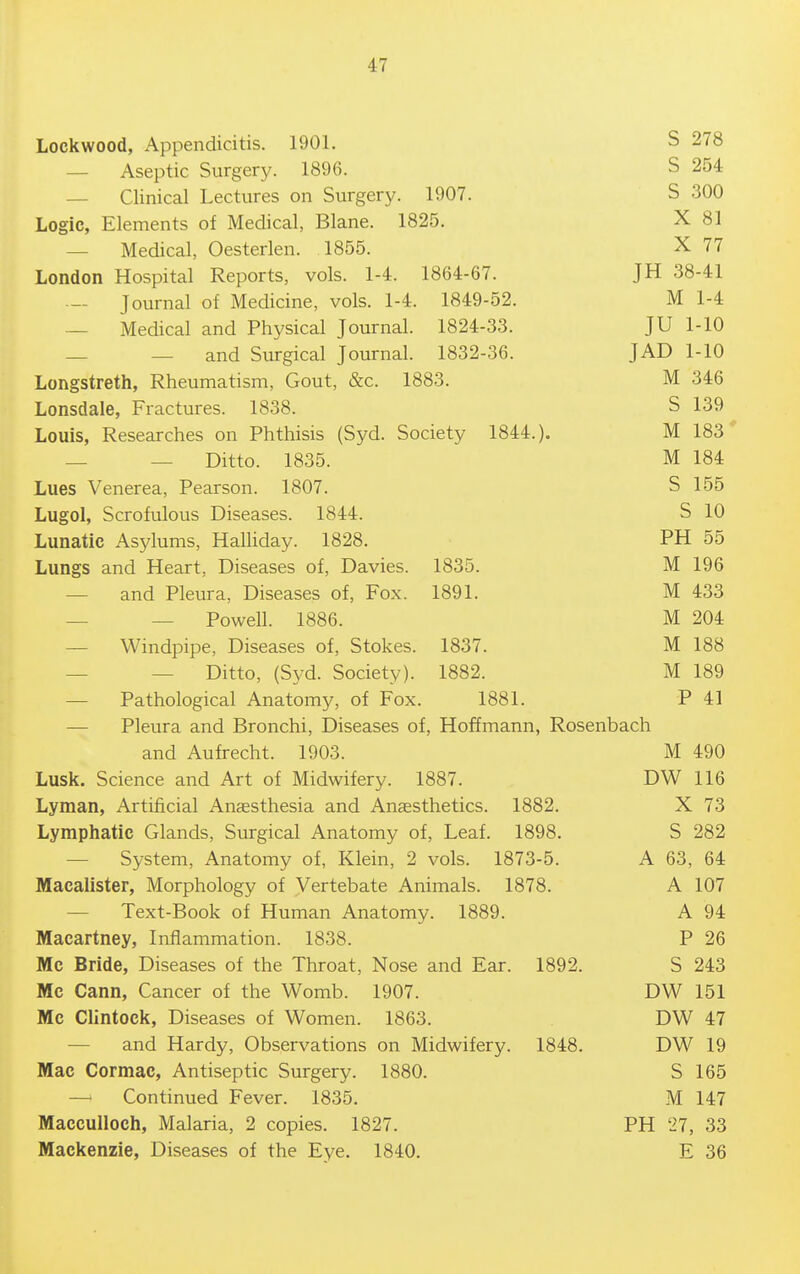 Lockwood, Appendicitis. 1901. S 278 — Aseptic Surgery. 1896. S 254 — Clinical Lectures on Surgery. 1907. S 300 Logic, Elements of Medical, Blane. 1825. X 81 — Medical, Oesterlen. 1855. X 77 London Hospital Reports, vols. 1-4. 1864-67. JH 38-41 — Journal of Medicine, vols. 1-4. 1849-52. M 1-4 — Medical and Physical Journal. 1824-33. JU 1-10 — — and Surgical Journal. 1832-36. JAD 1-10 Longstreth, Rheumatism, Gout, &c. 1883. M 346 Lonsdale, Fractures. 1838. S 139 Louis, Researches on Phthisis (Syd. Society 1844.). M 183 — — Ditto. 1835. M 184 Lues Venerea, Pearson. 1807. S 155 Lugol, Scrofulous Diseases. 1844. S 10 Lunatic Asylums, HaUiday. 1828. PH 55 Lungs and Heart, Diseases of, Davies. 1835. M 196 — and Pleura, Diseases of. Fox. 1891. M 433 _ _ Powell. 1886. M 204 — Windpipe, Diseases of, Stokes. 1837. M 188 — — Ditto, (Syd. Society). 1882. M 189 — Pathological Anatomy, of Fox. 1881. P 41 — Pleura and Bronchi, Diseases of, Hoffmann, Rosenbach and Aufrecht. 1903. M 490 Lusk. Science and Art of Midwifery. 1887. DW 116 Lyman, Artificial Anaesthesia and Anaesthetics. 1882. X 73 Lymphatic Glands, Surgical Anatomy of, Leaf. 1898. S 282 — System, Anatomy of, Klein, 2 vols. 1873-5. A 63, 64 Macalister, Morphology of Vertebate Animals. 1878. A 107 — Text-Book of Human Anatomy. 1889. A 94 Macartney, Inflammation. 1838. P 26 Mc Bride, Diseases of the Throat, Nose and Ear. 1892. S 243 Mc Cann, Cancer of the Womb. 1907. DW 151 Mc Clintock, Diseases of Women. 1863. DW 47 — and Hardy, Observations on Midwifery. 1848. DW 19 Mac Cormac, Antiseptic Surgery. 1880. S 165 — Continued Fever. 1835. M 147 MaccuIIoch, Malaria, 2 copies. 1827. PH 27, 33 Mackenzie, Diseases of the Eye. 1840. E 36