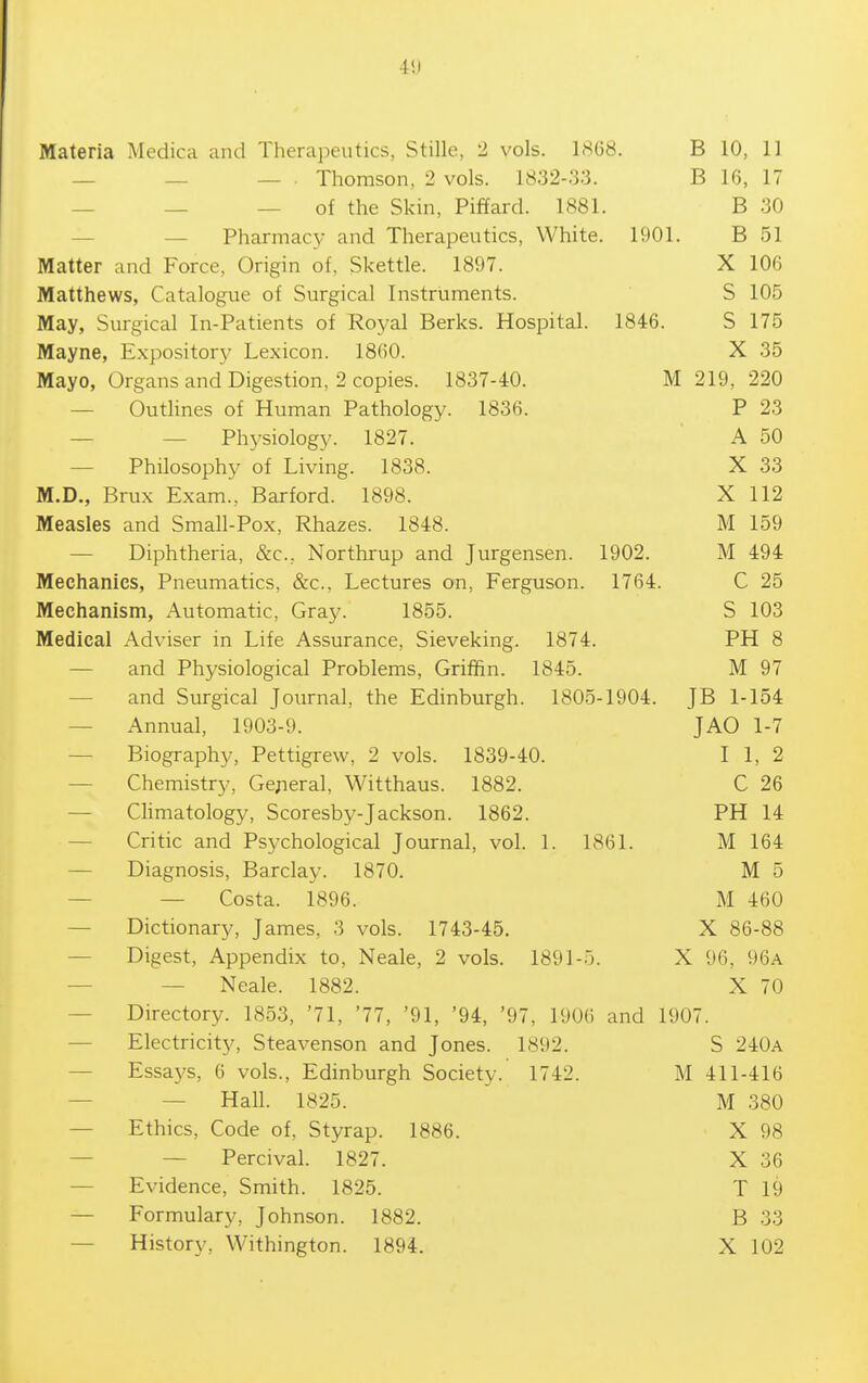 4!l Materia Medica and Therapeutics, Stille, 2 vols. 1868. B 10, 11 _ _ _ . Thomson, 2 vols. 1832-33. B 16, 17 — — — of the Skin, Piffard. 1881. B 30 — — Pharmac}-' and Therapeutics, White. 1901. B 51 Matter and Force, Origin of, Skettle. 1897. X 106 Matthews, Catalogue of Surgical Instruments. S 105 May, Surgical In-Patients of Royal Berks. Hospital. 1846. S 175 Mayne, Expository Lexicon. 1860. X 35 Mayo, Organs and Digestion, 2 copies. 1837-40. M 219, 220 — Outhnes of Human Pathology. 1836. P 23 — — Physiology. 1827. A 50 — Philosophy of Living. 1838. X 33 M.D., Brux Exam., Barford. 1898. X 112 Measles and Small-Pox, Rhazes. 1848. M 159 — Diphtheria, &c., Northrup and Jurgensen. 1902. M 494 Mechanics, Pneumatics, &c.. Lectures on, Ferguson. 1764. C 25 Mechanism, Automatic, Gray. 1855. S 103 Medical Adviser in Life Assurance, Sieveking. 1874. PH 8 — and Physiological Problems, Griffin. 1845. M 97 — and Surgical Journal, the Edinburgh. 1805-1904. JB 1-154 — Annual, 1903-9. JAO 1-7 — Biography, Pettigrew, 2 vols. 1839-40. I 1, 2 — Chemistry, General, Witthaus. 1882. C 26 — Chmatology, Scoresby-Jackson. 1862. PH 14 — Critic and Psychological Journal, vol. 1. 1861. M 164 — Diagnosis, Barclay. 1870. M 5 — — Costa. 1896. M 460 — Dictionary, James, 3 vols. 1743-45. X 86-88 — Digest, Appendix to, Neale, 2 vols. 1891-5. X 96, 96a — — Neale. 1882. X 70 — Directory. 1853, '71, '77, '91, '94, '97, 1906 and 1907. — Electricity, Steavenson and Jones. 1892. S 240a — Essays, 6 vols., Edinburgh Society. 1742. M 411-416 — — Hall. 1825. M 380 — Ethics, Code of, Styrap. 1886. X 98 — — Percival. 1827. X 36 — Evidence, Smith. 1825. T 19 — Formulary, Johnson. 1882. B 33