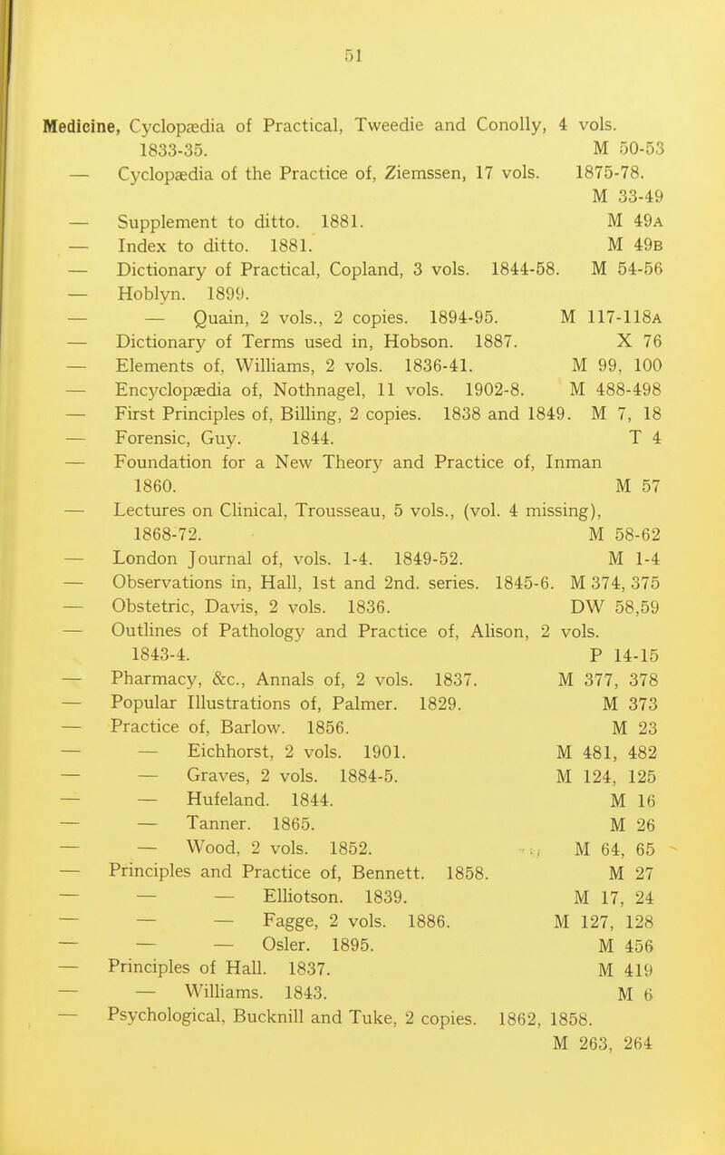 Medicine, Cyclopdedia of Practical, Tweedie and Conolly, 4 vols. 1833-35. M 50-53 — Cyclopaedia of the Practice of, Ziemssen, 17 vols. 1875-78. M 33-49 — Supplement to ditto. 1881. M 49a — Index to ditto. 1881. M 49b — Dictionary of Practical, Copland, 3 vols. 1844-58. M 54-56 — Hoblyn. 1899. — — Quain, 2 vols., 2 copies. 1894-95. M 117-118A — Dictionary of Terms used in, Hobson. 1887. X 76 — Elements of, Williams, 2 vols. 1836-41. M 99, 100 — Encyclopaedia of, Nothnagel, 11 vols. 1902-8. M 488-498 — First Principles of. Billing, 2 copies. 1838 and 1849. M 7, 18 — Forensic, Guy. 1844. T 4 — Foundation for a New Theory and Practice of, Inman 1860. M 57 — Lectures on Clinical, Trousseau, 5 vols., (vol. 4 missing), 1868-72. M 58-62 — London Journal of, vols. 1-4. 1849-52. M 1-4 — Observations in, Hall, 1st and 2nd. series. 1845-6. M 374, 375 — Obstetric, Davis, 2 vols. 1836. DW 58,59 — Outlines of Pathology and Practice of, AUson, 2 vols. 1843-4. P 14-15 — Pharmacy, &c.. Annals of, 2 vols. 1837. M 377, 378 — Popular Illustrations of. Palmer. 1829. M 373 — Practice of, Barlow. 1856. M 23 — — Eichhorst, 2 vols. 1901. M 481, 482 — — Graves, 2 vols. 1884-5. M 124, 125 — — Hufeland. 1844. M 16 — — Tanner. 1865. M 26 — — Wood, 2 vols. 1852. ■'i, M 64, 65 — Principles and Practice of, Bennett. 1858. M 27 — — — Elliotson. 1839. M 17, 24 — — — Fagge, 2 vols. 1886. M 127, 128 — — — Osier. 1895. M 456 — Principles of Hall. 1837. M 419 — — Wilhams. 1843. M 6 — Psychological, Bucknill and Tuke, 2 copies. 1862, 1858. M 263, 264