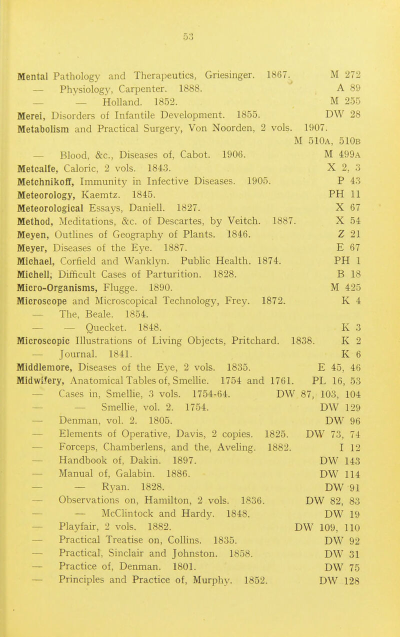 Mental Pathology and Therajieutics, Griesinger. 1867. M 272 — Physiology, Carpenter. 1888. ' A 89 — — Holland. 1852. M 255 Merei, Disorders of Infantile Development. 1855. DW 28 Metabolism and Practical Surgery, Von Noorden, 2 vols. 1907. M 510a, 510b — Blood, &c.. Diseases of, Cabot. 1906. M 499.-\ Metcalfe, Caloric, 2 vols. 1843. X 2, 3 Metchnikoff, Immunity in Infective Diseases. 1905. P 43 Meteorology, Kaemtz. 1845. PH 11 Meteorological Essays, Daniell. 1827. X 67 Method, Meditations, &c. of Descartes, by Veitch. 1887. X 54 Meyen, Outlines of Geography of Plants. 1846. Z 21 Meyer, Diseases of the Eye. 1887. E 67 Michael, Corfield and Wanklyn. Pubhc Health. 1874. PH 1 Michell, Difficult Cases of Parturition. 1828. B 18 Micro-Organisms, Flugge. 1890. M 425 Microscope and Microscopical Technology, Frey. 1872. K 4 — The, Beale. 1854. — — Quecket. 1848. K 3 Microscopic Illustrations of Living Objects, Pritchard. 1838. K 2 — Journal. 1841. K 6 Middlemore, Diseases of the Eye, 2 vols. 1835. E 45, 46 Midwi.^ery, Anatomical Tables of, Smellie. 1754 and 1761. PL 16, 53 — Cases in, Smellie, 3 vols. 1754-64. DW 87, 103, 104 — — Smellie, vol. 2. 1754. DW 129 — Denman, vol. 2. 1805. DW 96 — Elements of Operative, Davis, 2 copies. 1825. DW 73, 74 — Forceps, Chamberlens, and the, AveUng. 1882. I 12 — Handbook of, Dakin. 1897. DW 143 — Manual of, Galabin. 1886. DW 114 — — R3^an. 1828. DW 91 — Observations on, Hamilton, 2 vols. 1836. DW 82, 83 — — McClintock and Hardy. 1848. DW 19 — Playfair, 2 vols. 1882. DW 109, 110 — Practical Treatise on, Colhns. 1835. DW 92 — Practical. Sinclair and Johnston. 1858. DW 31 — Practice of, Denman. 1801. DW 75 — Principles and Practice of. Murphy. 1852. DW 128