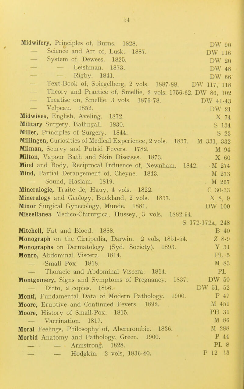 Midwifery, Principles of, Burns. 1828. DW 90 — Science and Art of, Luslc. 1887. DW 116 — System of, Dewees. 1825. DW 20 — — Leishman. 1873. DW 48 — — Rigby. 1841. DW 66 — Text-Book of, Spiegelberg, 2 vols. 1887-88. DW 117, 118 — Theory and Practice of, Smellie, 2 vols. 1756-62. DW 86, 102 — Treatise on, Smellie, 3 vols. 1876-78. DW 41-43 — Velpeau. 1852. DW 21 Midwives, English, Aveling. 1872. X 74 Military Surgery, Balhngall. 1830. S 134 Miller, Principles of Surgery. 1844. S 23 Millingen, Curiosities of Medical Experience, 2 vols. 1837. M 331, 332 Milman, Scurvy and Putrid Fevers. 1782. M 94 Milton, Vapour Bath and Skin Diseases. 1873. X 60 Mind and Body, Reciprocal Influence of, Newnham. 1842. • M 274 Mind, Partial Derangement of, Cheyne. 1843. M 273 — Sound, Haslani. 1819. , M 267 Mineralogie, Traite de, Hauy, 4 vols. 1822. C 30-33 Mineralogy and Geology, Buckland, 2 vols. 1837. X 8, 9 Minor Surgical Gynecology, Munde. 1881. DW 100 Miscellanea Medico-Chirurgica, Hussey, 3 vols. 1882-94. S 172-172A, 248 Mitchell, Fat and Blood. 1888. B 40 Monograph on the Cirripedia, Darwin. 2 vols, 1851-54. Z 8-9 Monographs on Dermatology (Syd. Society). 1893. Y 31 Monro, Abdominal Viscera. 1814. PL 5 — Small Pox. 1818. M 83 — Thoracic and Abdominal Viscera. 1814. PL Montgomery, Signs and Symptoms of Pregnancy. 1837. DW 50 — Ditto, 2 copies. 1856. DW 51, 52 Monti, Fundamental Data of Modern Pathology. 1900. P 47 Moore, Eruptive and Continued Fevers. 1892. M 451 Moore, History of Small-Pox. 1815. PH 31 — Vaccination. 1817. M 86 Moral Feehngs, Philosophy of, Abercrombie. 1836. M 288 Morbid Anatomy and Pathology, Green. 1900. P 44 — — Armstrong. 1828. PL 8 — — Hodgkin. 2 vols, 1836-40. P 12 13