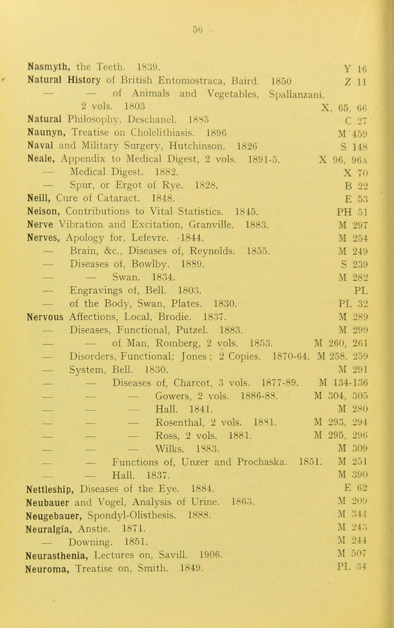Natural History of British Entomostraca, Baird. 1850 Z 11 — — of Animals and Vegetables, Spallanzani. 2 vols. 1803 X, 65, W Natural Philosophy. Deschanel. 18S5 C I'T Naunyn, Treatise on Cholelithiasis. 1896 M 459 Naval and Military Surgery, Hutchinson. 1826 S 14>^ Neale, Appendix to Medical Digest, 2 vols. 1891-5. X 96, 96.\ — Medical Digest. 1882. X 70 — Spur, or Ergot of Rye. 1828. B 22 Neill, Cure of Cataract. 1848. E 53 Nelson, Contributions to Vital Statistics. 1845. PH 51 Nerve Vibration and Excitation, Granville. 1883. M 297 Nerves, Apology for, Lefevre. -1844. M 254 — Brain, &c.. Diseases of, Reynolds. 1855. M 249 — Diseases of, Bowlby. 1889. S 239 — — Swan. 1834. M 282 — Engravings of, Bell. 1803. PL — of the Body, Swan, Plates. 1830. PL 32 Nervous Affections, Local, Brodie. 1837. M 289 — Diseases, Functional, Putzel. 1883. M 299 — — of Man, Romberg, 2 vols. 1853. M 260, 261 — Disorders, Functional; Jones ; 2 Copies. 1870-64. M 258. 259 — System, Bell. 1830. M 291 — — Diseases of, Charcot, 3 vols. 1877-89. M 134-136 — — — Gowers, 2 vols. 1886-88. M 304, 305 — — — Hall. 1841. M 280 — — — Rosenthal, 2 vols. 18S1. M 293, 294 — — — Ross, 2 vols. 1881. M 295, 29() _ _ _ Wilks. 1883. M 309 — — Functions of, Unzer and Prochaska. 1851. M 251 — — Hall. 1837. M 390 Nettleship, Diseases of the Eye. 1884. E 62 Neubauer and Vogel, Analysis of Urine. 1863. M 2().» Neugebauer, Spondyl-Olisthesis. 1888. M 344 Neuralgia, Anstie. 1871. M 243 — Downing. 1851. M 244 Neurasthenia, Lectures on, Savill. 1906. M 507 Neuroma, Treatise on. Smith. 1849. PL 34