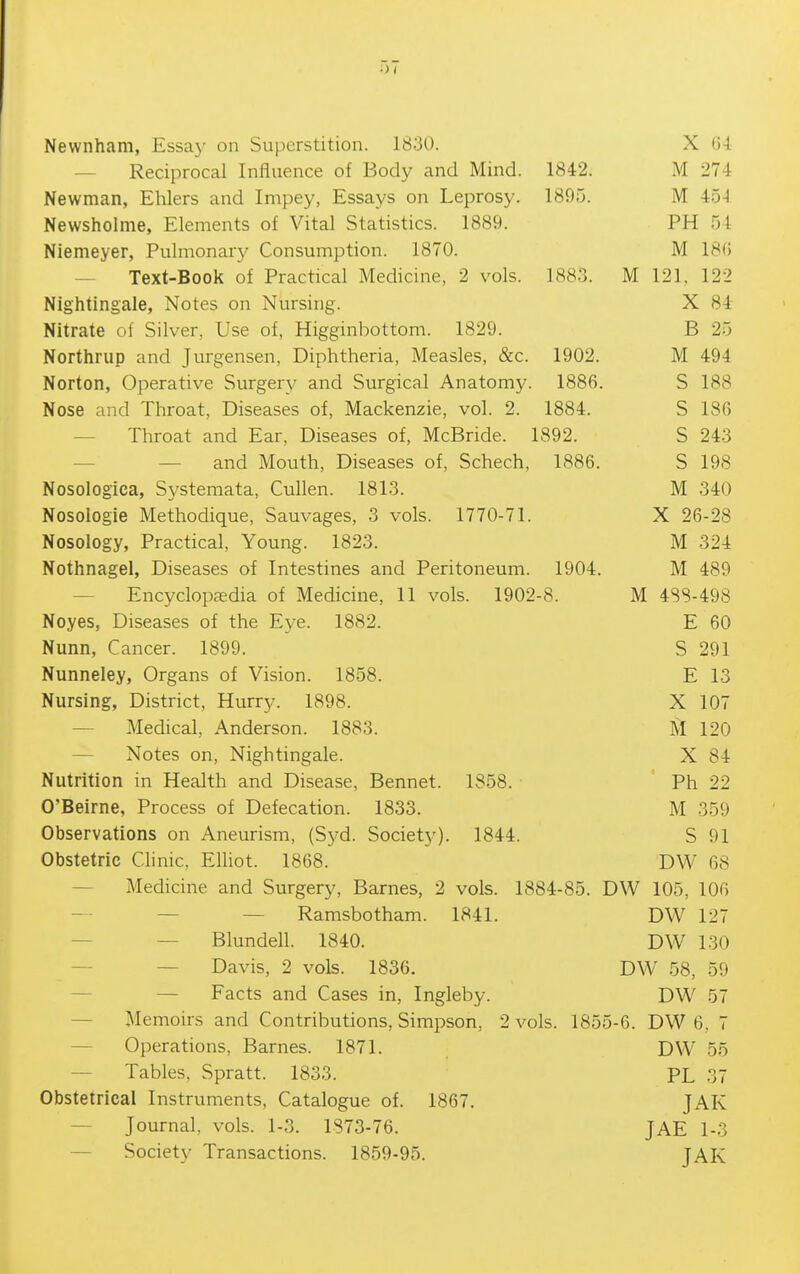Newnham, Essay on Superstition. 1830. X (i-i — Reciprocal Influence of Body and Mind. 1842. M 274 Newman, Ehlers and Impey, Essays on Leprosy. 1895. M 45-4 Newsholme, Elements of Vital Statistics. 1889. PH 54 Niemeyer, Pulmonary Consumption. 1870. M 18(5 — Text-Book of Practical Medicine, 2 vols. 1883. M 121, 122 Nightingale, Notes on Nursing. X 84 Nitrate of Silver, Use of, Higginbottom. 1829. B 25 Northrup and Jurgensen, Diphtheria, Measles, &c. 1902. M 494 Norton, Operative Surgery and Surgical Anatomy. 1886. S 188 Nose and Throat, Diseases of, Mackenzie, vol. 2. 1884. S 186 — Throat and Ear, Diseases of, McBride. 1892. S 243 — — and Mouth, Diseases of, Schech, 1886. S 198 Nosologica, Systemata, Cullen. 1813. M 340 Nosologie Methodique, Sauvages, 3 vols. 1770-71. X 26-28 Nosology, Practical, Young. 1823. M 324 Nothnagel, Diseases of Intestines and Peritoneum. 1904. M 489 — Encyclopedia of Medicine, 11 vols. 1902-8. M 4SS-498 Noyes, Diseases of the E^-e. 1882. E 60 Nunn, Cancer. 1899. S 291 Nunneley, Organs of Vision. 1858. E 13 Nursing, District, Hurry. 1898. X 107 — Medical, Anderson. 1883. M 120 — Notes on. Nightingale. X 84 Nutrition in Health and Disease, Bennet. 1858. Ph 22 O'Beirne, Process of Defecation. 1833. M 359 Observations on Aneurism, (Syd. Society). 1844. S 91 Obstetric Clinic, Elliot. 1868. DW 68 — Medicine and Surgery, Barnes, 2 vols. 1884-85. DW 105, 106 — — Ramsbotham. 1841. DW 127 — — Blundell. 1840. DW 130 — — Davis, 2 vols. 1836. DW 58, 59 — — Facts and Cases in, Ingleby. DW 57 — Memoirs and Contributions, Simpson, 2 vols. 1855-6. DW 6, 7 — Operations, Barnes. 1871. DW 55 — Tables. Spratt. 1833. PL 37 Obstetrical Instruments, Catalogue of. 1867. JAK — Journal, vols. 1-3. 1873-76. JAE 1-3 — Society Transactions. 1859-95. JAK