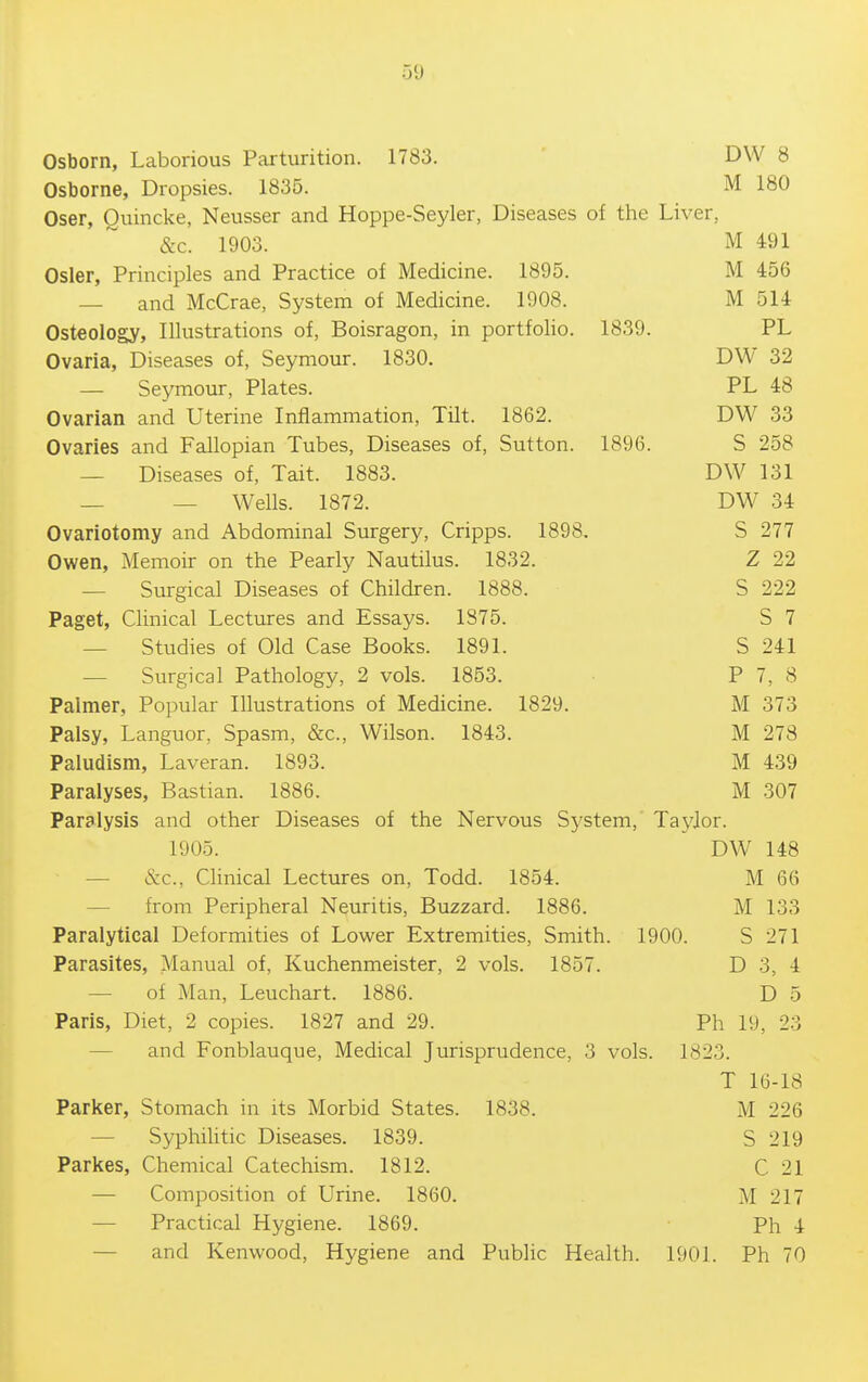 Osborn, Laborious Parturition. 1783. ' DW 8 Osborne, Dropsies. 1835. M 180 Oser, Quincke, Neusser and Hoppe-Seyler, Diseases of the Liver, &c. 1903. M 491 Osier, Principles and Practice of Medicine. 1895. M 456 — and McCrae, System of Medicine. 1908. M 514 Osteology, Illustrations of, Boisragon, in portfolio. 1839. PL Ovaria, Diseases of, Seymour. 1830. DW 32 — Seymour, Plates. PL 48 Ovarian and Uterine Inflammation, Tilt. 1862. DW 33 Ovaries and Fallopian Tubes, Diseases of, Sutton. 1896. S 258 — Diseases of, Tait. 1883. DW 131 — — Wells. 1872. DW 34 Ovariotomy and Abdominal Surgery, Cripps. 1898, S 277 Owen, Memoir on the Pearly Nautilus. 1832. Z 22 — Surgical Diseases of Children. 1888. S 222 Paget, Clinical Lectures and Essays. 1875. S 7 — Studies of Old Case Books. 1891. S 241 — Surgical Pathology, 2 vols. 1853. P 7, 8 Palmer, Popular Illustrations of Medicine. 1829. M 373 Palsy, Languor, Spasm, &c., Wilson. 1843. M 278 Paludism, Laveran. 1893. M 439 Paralyses, Bastian. 1886. M 307 Paralysis and other Diseases of the Nervous System, Taylor. 1905. DW 148 —■ &c., Clinical Lectures on, Todd. 1854. M 66 — from Peripheral Neuritis, Buzzard. 1886. M 133 Paralytical Deformities of Lower Extremities, Smith. 1900. S 271 Parasites, Manual of, Kuchenmeister, 2 vols. 1857. D 3, 4 — of Man, Leuchart. 1886. D 5 Paris, Diet, 2 copies. 1827 and 29. Ph 19, 23 — and Fonblauque, Medical Jurisprudence, 3 vols. 1823. T 16-18 Parker, Stomach in its Morbid States. 1838. M 226 — SyphiUtic Diseases. 1839. S 219 Parkes, Chemical Catechism. 1812. C 21 — Composition of Urine. 1860. M 217 — Practical Hygiene. 1869. • Ph 4 — and Kenwood, Hygiene and Public Health. 1901. Ph 70