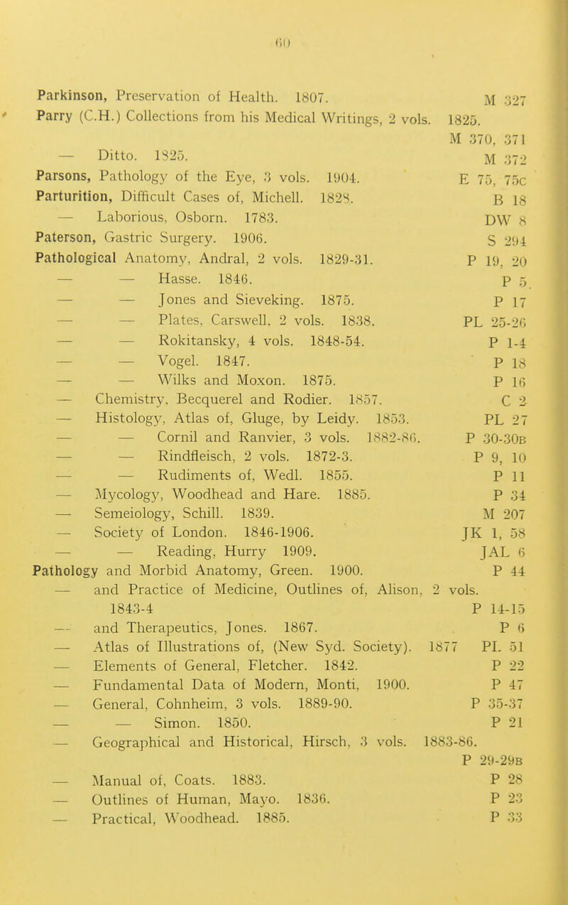 1)1) Parkinson, Preservation of Health. 1807. M 327 Parry (C.H.) Collections from his Medical Writings, 2 vols. 1825. M 370, 371 — Ditto. 1S25. M Parsons, Pathology of the Eye, 3 vols. 1904. E 75, 75c Parturition, Difficult Cases of, Michell. 182S. B 18 — Laborious, Osborn. 1783. DW 8 Paterson, Gastric Surgery. 1906. S 294 Pathological Anatomy, Andral, 2 vols. 1829-31. P 19, 20 — — Hasse. 1846. p r, — — Jones and Sieveking. 1875. P 17 — — Plates, Carswell, 2 vols. 1838. PL 25-20 — — Rokitansky, 4 vols. 1848-54. P 1-4 — — Vogel. 1847. p 18 — — Wilks and Moxon. 1875. P 16 — Chemistry, Becquerel and Rodier. LSoT. C i — Histology, Atlas of, Gluge, by Leidy. 1853. PL 27 — — Cornil and Ranvier, 3 vols. 1882-86. P 30-30B — — Rindfleisch, 2 vols. 1872-3. P 9, 10 — — Rudiments of, Wedl. 1855. P 11 — Mycology, Woodhead and Hare. 1885. P 34 — Semeiology, Schill. 1839. M 207 — Society of London. 1846-1906. JK 1, 58 — — Reading, Hurry 1909. JAL 6 Pathology and Morbid Anatomy, Green. 1900. P 44 — and Practice of Medicine, Outlines of, Alison, 2 vols. 1843-4 P 14-15 — and Thei-apeutics, Jones. 1867. P 6 — Atlas of Illustrations of, (New Syd. Society). 1877 PL 51 — Elements of General, Fletcher. 1842. P 22 — Fundamental Data of Modern, Monti, 1900. P 47 — General, Cohnheim, 3 vols. 1889-90. P 35-37 — — Simon. 1850. P 21 — Geographical and Historical, Hirsch, 3 vols. 1883-86. P 29-29B — Manual of, Coats. 1883. P 28 — Outlines of Human, Mayo. 1836. P 23 — Practical, Woodhead. 1885. P 33
