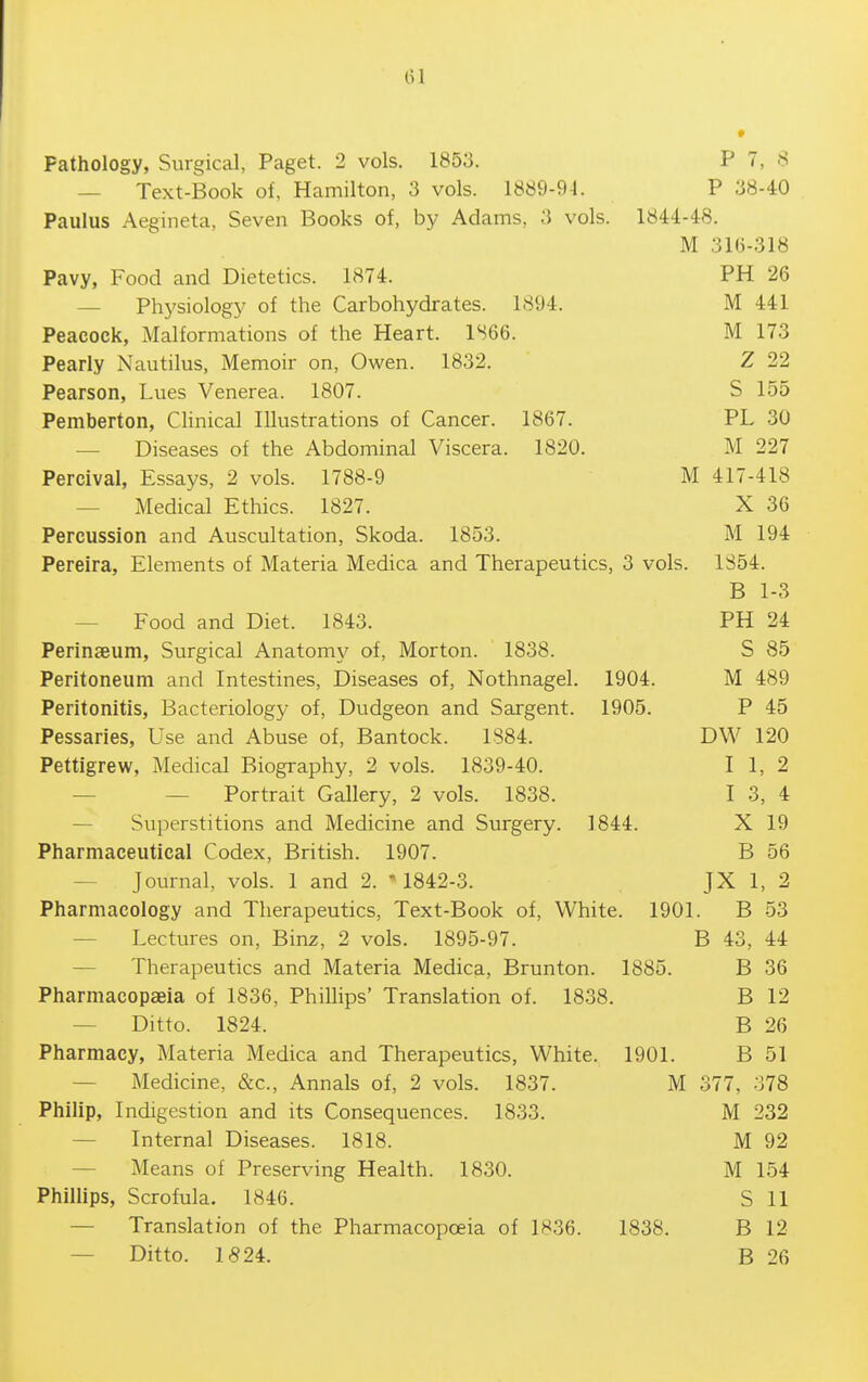 — Text-Book of, Hamilton, 3 vols. 1889-94. P 38-40 Paulus Aegineta, Seven Books of, by Adams, 3 vols. 1844-48. M 316-318 Pavy, Food and Dietetics. 1874. PH 26 — Physiology of the Carbohydrates. 1894. M 441 Peacock, Malformations of the Heart. 1S66. M 173 Pearly Nautilus, Memoir on, Owen. 1832. Z 22 Pearson, Lues Venerea. 1807. S 155 Pemberton, Clinical Illustrations of Cancer. 1867. PL 30 — Diseases of the Abdominal Viscera. 1820. M 227 Percival, Essays, 2 vols. 1788-9 M 417-418 — Medical Ethics. 1827. X 36 Percussion and Auscultation, Skoda. 1853. M 194 Pereira, Elements of Materia Medica and Therapeutics, 3 vols. 1S54. B 1-3 — Food and Diet. 1843. PH 24 Perinaeum, Surgical Anatomy of, Morton. 1838. S 85 Peritoneum and Intestines, Diseases of, Nothnagel. 1904. M 489 Peritonitis, Bacteriology of, Dudgeon and Sargent. 1905. P 45 Pessaries, Use and Abuse of, Bantock. 1884. DW 120 Pettigrew, Medical Biography, 2 vols. 1839-40. I 1, 2 — — Portrait Gallery, 2 vols. 1838. I 3, 4 — Sui)erstitions and Medicine and Surgery. 1844. X 19 Pharmaceutical Codex, British. 1907. B 56 — Journal, vols. 1 and 2. M842-3. JX 1, 2 Pharmacology and Therapeutics, Text-Book of. White. 1901. B 53 — Lectures on, Binz, 2 vols. 1895-97. B 43, 44 — Therapeutics and Materia Medica, Brunton. 1885. B 36 Pharmacopaeia of 1836, Phillips' Translation of. 1838. B 12 — Ditto. 1824. B 26 Pharmacy, Materia Medica and Therapeutics, White. 1901. B 51 — Medicine, &c.. Annals of, 2 vols. 1837. M 377, 378 Philip, Indigestion and its Consequences. 1833. M 232 — Internal Diseases. 1818. M 92 — Means of Preserving Health. 1830. M 154 Phillips, Scrofula. 1846. S 11 — Translation of the Pharmacopoeia of 1836. 1838. B 12 — Ditto. 1524. B 26