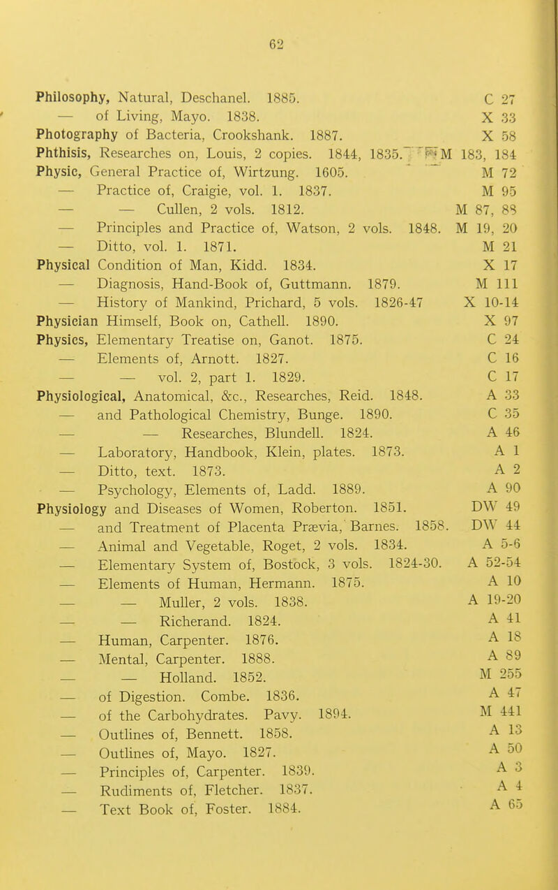 Philosophy, Natural, Deschanel. 1885. C 27 — of Living, Mayo. 1838. X 33 Photography of Bacteria, Crookshank. 1887. X 58 Phthisis, Researches on, Louis, 2 copies. 1844, 1835.'^F^M 183, 184 Physic, General Practice of, Wirtzung. 1605.  ^ M 72 — Practice of, Craigie, vol. 1. 1837. M 95 — — Cullen, 2 vols. 1812. M 87, 88 — Principles and Practice of, Watson, 2 vols. 1848. M 19, 20 — Ditto, vol. 1. 1871. M 21 Physical Condition of Man, Kidd. 1834. X 17 — Diagnosis, Hand-Book of, Guttmann. 1879. M 111 — History of Mankind, Prichard, 5 vols. 1826-47 X 10-14 Physician Himself, Book on, Cathell. 1890. X 97 Physics, Elementary Treatise on, Ganot. 1875. C 24 — Elements of, Arnott. 1827. C 16 — — vol. 2, part 1. 1829. C 17 Physiological, Anatomical, &c., Researches, Reid. 1848. A 33 — and Pathological Chemistry, Bunge. 1890. C 35 — — Researches, Blundell. 1824. A 46 — Laboratory, Handbook, Klein, plates. 1873. A 1 — Ditto, text. 1873. A 2 — Psychology, Elements of, Ladd. 1889. A 90 Physiology and Diseases of Women, Roberton. 1851. DW 49 — and Treatment of Placenta Previa, Barnes. 1858. DW 44 — Animal and Vegetable, Roget, 2 vols. 1834. A 5-6 — Elementary System of, Bostock, 3 vols. 1824-30. A 52-54 — Elements of Human, Hermann. 1875. A 10 — — MuUer, 2 vols. 1838. A 19-20 — — Richerand. 1824. A 41 — Human, Carpenter. 1876. A 18 — Mental, Carpenter. 1888. A 89 — — Holland. 1852. M 255 — of Digestion. Combe. 1836. A 4< — of the Carbohydrates. Pavy. 1894. M 441 — Outlines of, Bennett. 1858. A 13 — Outlines of, Mayo. 1827. A 50 — Principles of. Carpenter. 1839. A 3 — Rudiments of, Fletcher. 1837. • A 4 — Text Book of, Foster. 1884. A 65