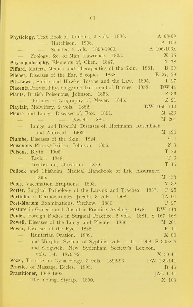 Physiology, Text Book of, Landois, 2 vols. 1S8G. A 68-69 — — Hutchison. 1908. A 109 — — Schafer, 2 vols. 1898-1900. A 10G-106A — Zoology, &c. of Man, Lawrence. 1823. X 15 Physiophilosophy, Elements of, Oken. 1847. X 78 Piffard, Materia Medica and Therapeutics of the Skin. 1881. B 30 Pilcher, Diseases of the Ear, 2 copies. 1838. E 27, 28 Pitt-Lewis, Smith and Hawke, Insane and the Law, 1895. T 27 Placenta Prasvia, Physiology and Treatment of, Barnes. 1858. DW 44 Plants, British Poisonous, Johnson. 1856. Z 36 — Outlines of Geography of, Meyer. 1846. Z 21 Playfair, Midwifery, 2 vols. 1882. DW 109, 110 Pleura and Lungs, Diseases of. Fox. 1891. M 4^3 — — — Powell. 1886. M 204 — Lungs, and Bronchi, Diseases of, Hoffmann, Rosenbach and Aufrecht. 1903. M 490 Plumbe, Diseases of the Skin. 1824. Y 4 Poisonous Plants,'British, Johnson, 1856. Z 3 Poisons, Blyth. 1906. T 29 — Taylor. 1848. T 3 -— Treatise on, Christison. 1829. T 15 Pollock and Chisholm, Medical Handbook of Life Assurance. 1895. M 453 Poolfc, Vaccination Eruptions. 1893. Y 32 Porter, Surgical Pathology of the Larynx and Trachea. 1837. P 25 Portfolio of Dermochromes, Jacobi, 3 vols. 1908. JA 04 Post-Mortem Examinations, Virchow. 1880. P 27 Posture in Gynecic and Obstetric Practice, Aveling. 1878. DW 113 Poulet, Foreign Bodies in Surgical Practice, 2 vols. 1881. S 167, 168 Powell, Diseases of the Lungs and Pleuree. 1886. M 204 Power, Diseases of the Eye. 1868. E 11 — Hunterian Oration. 1889. X 80 — and Murphy, System of Syphihs, vols. 1-11. 1908. S 305a-b — and Sedgwick, New Sydenham Society's Lexicon, vols. 1-4. 1879-92. X 38-41 Pozzi, Treatise on Gynaecology, 3 vols. 1892-93. DW 139-141 Practice of Massage. Eccles. 1895. B 46 Practitioner, 1868-1902. JAG 1-11 — The Young, Styrap. 1890. X 103