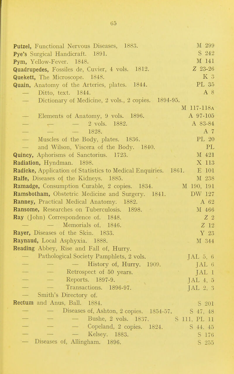 Putzel, Functional Nervous Diseases, 1883. M 299 Pye's Surgical Handicraft. 1891. S 242 Pym, Yellow-Fever. 1848. M 141 Quadrupedes, Fossiles de, Cuvier, 4 vols. 1812. Z 23-26 Qiiekett, The Microscope. 1848. K 3 Quain, Anatomy of the Arteries, plates. 1844. PL 35 — Ditto, text. 1844. A 8 — Dictionary of Medicine, 2 vols., 2 copies. 1894-95. M 117-118A — Elements of Anatomy, 9 vols. 1896. A 97-105 — — — 2 vols. 1882. A 83-84 — — — 1828. A 7 — Muscles of the Body, plates. 1836. PL 20 — and Wilson, Viscera of the Body. 1840. PL Quiney, Aphorisms of Sanctorius. 1723. M 421 Radiation, Hyndman. 1898. X 113 Radicke, Application of Statistics to Medical Enquiries. 1861. E 101 Ralfe, Diseases of the Kidneys. 1885. M 238 Ramadge, Consumption Curable, 2 copies. 1834. M 190, 191 Ramsbotham, Obstetric Medicine and Surgery. 1841. DW 127 Ranney, Practical Medical Anatomy. 1882. A 62 Ransome, Researches on Tuberculosis. 1898. M 466 Ray (John) Correspondence of. 1848. Z 2 — — Memorials of. 1846. Z 12 Rayer, Diseases of the Skin. 1833. Y 23 Raynaud, Local Asphyxia. 1888. M 344 Reading Abbey, Rise and Fall of. Hurry. — Pathological Society Pamphlets, 2 vols. JAL 5, 6 — — — History of, Hurry. 1909. JAL 6 — — Retrospect of 50 years. JAL 1 — — Reports. 1897-9. JAL 4, 5 — — Transactions. 1896-97. JAL 2, 3 — Smith's Directory of. Rectum and Anus, Ball. 1884. S 201 — — Diseases of, Ashton, 2 copies. 1854-57. S 47, 48 — — — Bushe, 2 vols. 1837. S 111, PL 11 — — — Copeland, 2 copies. 1824. S 44. 45 — — — Kelsey. 1883. S 176 — Diseases of, AlHngham. 1896. S 255
