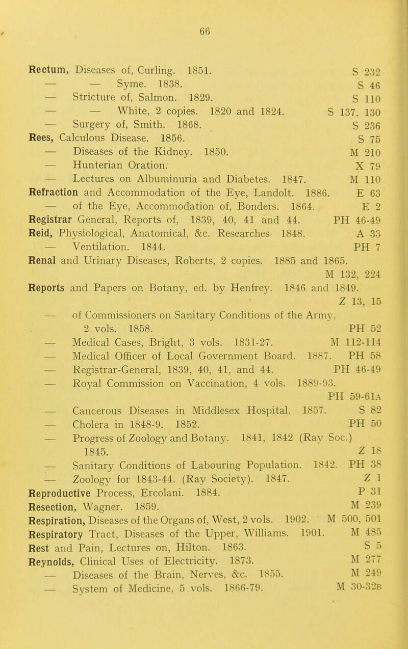 Rectum, Diseases of, Curling. 1851. S 232 — — Syme. 1838. S 46 — Stricture of, Salmon. 1829. S 110 — — White, 2 copies. 1820 and 1824. S 137, 130 — Surgery of, Smith. 1868. S 236 Rees, Calculous Disease. 1856. S 75 — Diseases of the Kidney. 1850. M 210 — Hunterian Oration. X 79 — Lectures on Albuminuria and Diabetes. 1847. M 110 Refraction and Accommodation of the Eye, Landolt. 1886. E 63 — of the Eye, Accommodation of, Bonders. 1864. E 2 Registrar General, Reports of, 1839, 40, 41 and 44. PH 46-49 Reid, Physiological, Anatomical, &c. Researches 1848. A 33 — Ventilation. 1844. PH 7 Renal and Urinary Diseases, Roberts, 2 copies. 1885 and 1865. M 132, 224 Reports and Papers on Botany, ed. by Henfrey. 1846 and 1849. Z 13, 15 — of Commissioners on Sanitary Conditions of the Arm}-, 2 vols. 1858. PH 52 — Medical Cases, Bright, 3 vols. 1831-27. M 112-114 — Medical Officer of Local Government Board. 1887. PH 58 — Registrar-General, 1839, 40, 41, and 44. PH 46-49 — Royal Commission on Vaccination, 4 vols. 1889-93. PH 59-61A — Cancerous Diseases in Middlesex Hospital. 1857. S 82 — Cholera in 1848-9. 1852. PH 50 — Progress of Zoology and Botany. 1841, 1842 (Ray Soc.) 1845. Z 18 — Sanitary Conditions of Labouring Population. 1842. PH 38 — Zoology for 1843-44. (Ray Society). 1847. Z I Reproductive Process, Ercolani. 1884. P 31 Resection, Wagner. 1859. M 239 Respiration, Diseases of the Organs of. West, 2 vols. 1902. M 500, 501 Respiratory Tract, Diseases of the Upper, Wilhams. 1901. M 485 Rest and Pain, Lectures on, Hilton. 1863. S o Reynolds, Clinical Uses of Electricity. 1873. M 277 — Diseases of the Brain, Nerves, &c. 1855. M 249 — System of Medicine. 5 vols. 1866-79. M 30-32b