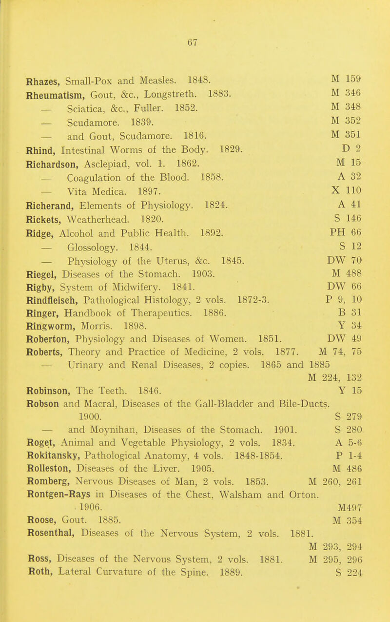 Rhazes, Small-Pox and Measles. 1848. M 159 Rheumatism, Gout, &c., Longstreth. 188.3. M 346 — Sciatica, &c., Fuller. 1852. M 348 — Scudamore. 1839. M 352 — and Gout, Scudamore. 1816. M 351 Rhind, Intestinal Worms of the Body. 1829. D 2 Richardson, Asclepiad, vol. 1. 1862. M 15 — Coagulation of the Blood. 1858. A 32 — Vita Medica. 1897. X 110 Richerand, Elements of Physiolog5^ 1824. A 41 Rickets, Weatherhead. 1820. S 146 Ridge, Alcohol and Public Health. 1892. PH 66 — Glossology. 1844. S 12 — Physiology of the Uterus, &c. 1845. DW 70 Riegel, Diseases of the Stomach. 1903. M 488 Rigby, Sj'stem of Midwifery. 1841. DW 66 Rindfleisch, Pathological Histology, 2 vols. 1872-3. P 9, 10 Ringer, Handbook of Therapeutics. 1886. B 31 Ringworm, Morris. 1898. Y 34 Roberton, Physiology and Diseases of Women. 1851. DW 49 Roberts, Theory and Practice of Medicine, 2 vols. 1877. M 74, 75 — Urinary and Renal Diseases, 2 copies. 1865 and 1885 M 224, 132 Robinson, The Teeth. 1846. Y 15 Robson and Macral, Diseases of the Gall-Bladder and Bile-Ducts. 1900. S 279 — and Moynihan, Diseases of the Stomach. 1901. S 280 Roget, Animal and Vegetable Physiology, 2 vols. 1834. A 5-6 Rokitansky, Pathological Anatomy, 4 vols. 1848-1854. P 1-4 Rolleston, Diseases of the Liver. 1905. M 486 Romberg, Nervous Diseases of Man, 2 vols. 1853. M 260, 261 Rontgen-Rays in Diseases of the Chest, Walsham and Orton. . 1906. M497 Roose, Gout. 1885. M 354 Rosenthal, Diseases of the Nervous Sj'stem, 2 vols. 1881. M 293, 294 Ross, Diseases of the Nervous System, 2 vols. 1881. M 295, 296 Roth, Lateral Curvature of the Spine. 1889. S 224