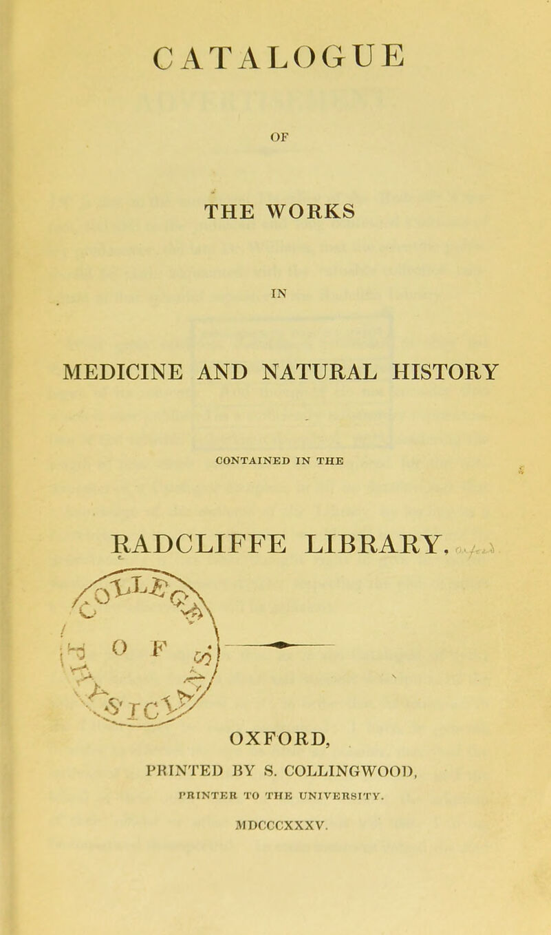 CATALOGUE OF THE WORKS IN MEDICINE AND NATURAL HISTORY CONTAINED IN THE EADCLIFFE LIBKARY. OXFORD, PRINTED BY 8. COLLINGWOOD, PRINTER TO THE UNIVERSITY. MDCCCXXXV.