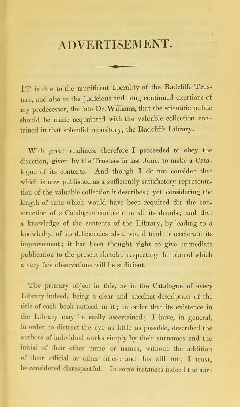 ADVERTISEMENT. IT is due to the munificent liberality of the Radcliffe Trus- tees, and also to the judicious and long continued exertions of ray predecessor, the late Dr. Williams, that the scientific public should be made acquainted with the valuable collection con- tained in that splendid repository, the Radcliffe Library. With great readiness therefore I proceeded to obey the direction, given by the Trustees in last June, to make a Cata- logue of its contents. And though I do not consider that which is now published as a sufficiently satisfactory representa- tion of the valuable collection it describes; yet, considering the length of time which would have been required for the con- struction of a Catalogue complete in all its details; and that a knowledge of the contents of the Library, by leading to a knowledge of its deficiencies also, would tend to accelerate its improvement; it has been thought right to give immediate publication to the present sketch : respecting the plan of which a very few observations will be sufficient. The primary object in this, as in the Catalogue of every Library indeed, being a clear and succinct description of the title of each book noticed in it; in order that its existence in the Library may be easily ascertained; I have, in general, in order to distract the eye as little as possible, described the authors of individual works simply by their surnames and the initial of their other name or names, without the addition of their official or other titles: and this will not, I trust, be considered disrespectful. In some instances indeed the sur-