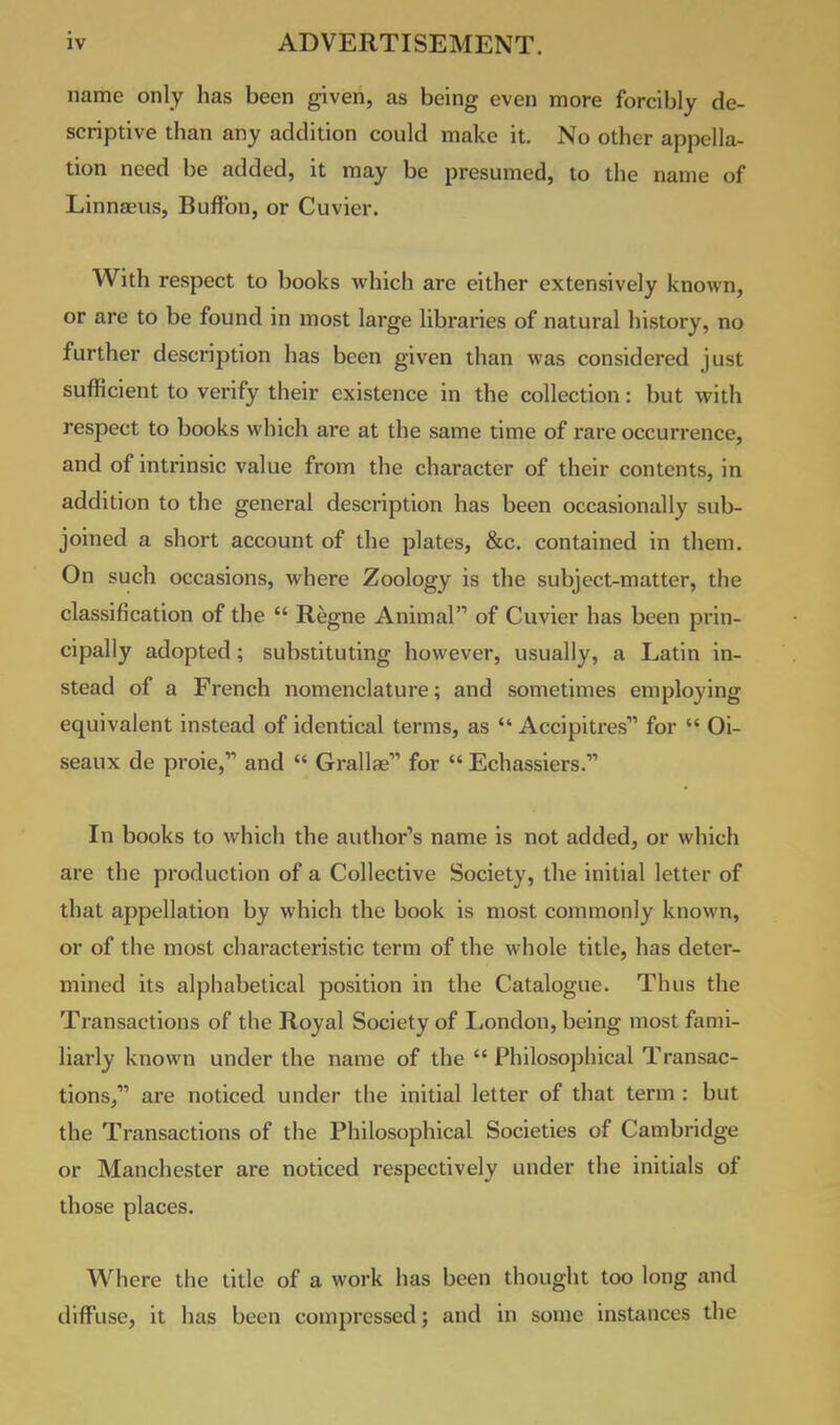 name only has been given, as being even more forcibly de- scriptive than any addition could make it. No other appella- tion need be added, it may be presumed, to the name of Linnaeus, Buffon, or Cuvier. With respect to books which are either extensively known, or are to be found in most large libraries of natural history, no further description has been given than was considered just sufficient to verify their existence in the collection: but with respect to books which are at the same time of rare occurrence, and of intrinsic value from the character of their contents, in addition to the general description has been occasionally sub- joined a short account of the plates, &c. contained in them. On such occasions, where Zoology is the subject-matter, the classification of the  Regne Animal of Cuvier has been prin- cipally adopted; substituting however, usually, a Latin in- stead of a French nomenclature; and sometimes employing equivalent instead of identical terms, as  Accipitres for  Oi- seaux de proie, and  Grallae for  Echassiers. In books to which the author's name is not added, or which are the production of a Collective Society, the initial letter of that appellation by which the book is most commonly known, or of the most characteristic term of the whole title, has deter- mined its alphabetical position in the Catalogue. Thus the Transactions of the Royal Society of London, being most fami- liarly known under the name of the  Philosophical Transac- tions, are noticed under the initial letter of that term : but the Transactions of the Philosophical Societies of Cambridge or Manchester are noticed respectively under the initials of those places. Where the title of a work has been thought too long and diffuse, it has been compressed; and in some instances the