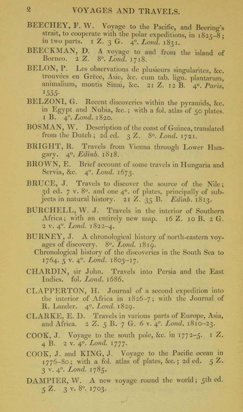 BEECHEY, F. W. Voyage to the Pacific, and Becring's strait, to cooperate with the polar expeditions, in 1825-8 ; in two parts. 1 Z. 3 G. 40. Land. 1831. BEECKMAN, D. A voyage to and from the island of Borneo, 2 Z. 8°. Lond. 1718. BELON, P. Les observations de plusieurs singularitez, &c. trouvees en Grece, Asie, &c. cum tab. lign. plantarum, animalium, montis Sinai, &c. 21 Z. 12 B. 4®. Paris, I555- BELZONI, G. Recent discoveries within the pyramids, Sec. in Egypt and Nubia, &c.; with a fol. atlas of 50 plates. 1 B. 40. Lond. 1820. BOSM AN, W. Description of the coast of Guinea, translated from the Dutch; 2d ed. 3 Z. 8°. Lond. 1721. BRIGHT, R. Travels from Vienna through Lower Hun- gary. 40. Edinb. 1818. BROWN, E. Brief account of some travels in Hungaria and Servia, &c. 40. Lond. 1673. BRUCE, J. Travels to discover the source of the Nile; 3d ed. 7 v. 8°. and one 40. of plates, principally of sub- jects in natural history. 21 Z. 35 B. Edinb. 1813. BURCHELL, W. J. Travels in the interior of Southern Africa; with an entirely new map. 16 Z. 10 B. 2 G. 2 v. 40. Lond. 1822-4. BURNEY, J. A chronological history .of north-eastern voy- ages of discovery. 8°. Lond. 1819. Chronological history of the discoveries in the South Sea to 1764. 5 v. 40. Lond. 1803-17. CHARDIN, sir John. Travels into Persia and the East Indies, fol. Lond, 1686. CLAPPERTON, H. Journal of a second expedition into the interior of Africa in 1826-7; w't'1 l'le Journal of R. Lander. 40. Lond. 1829. CLARKE, E. D. Travels in various parts of Europe, Asia, and Africa. 2 Z. 5 B. 7 G. 6 v. 40. Lond. 1810-23. COOK, J. Voyage to the south pole, &c. in 1772-5. 1 Z. 4 B. 2 v. 40. Lond. 1777. COOK, J. and KING, J. Voyage to the Pacific ocean in 1776-80; with a fol. atlas of plates, &c.; 2d ed. 5 Z. 3 v. 40. Lond. 1785. DAMPIER, W. A new voyage round the world; 5th ed. 5 Z. 3 v. 8. 1703.