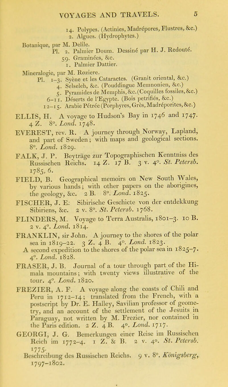 14. Polypes. (Actinies, Madrepores, Flustres, &c.) 2. Algues. (Hydrophytes.) Botanique, par M. Delile. PI. 2. Palmier Doum. Dessin^ par H. J. Redoute. 59. Graminees, &c. 1. Palmier Dattier. Mineralogie, par M. Roziere. PI. 1-3. Syene et les Cataractes. (Granit oriental, &c.) 4. Selseleh, &c. (Pouddingue Memnonien, &c.) 5. Pyramides de Memphis, &c.(Coquilles fossiles,&c.) 6-11. Deserts de l'Egypte. (Bois petrifies, &c.) 12-15. Arabie Petree (Porphyres, Gres, Madreporites, &c.) ELLIS, H. A voyage to Hudson's Bay in 1746 and 1747. 4.Z. 8°. Lond. 1748. EVEREST, rev. R. A journey through Norway, Lapland, and part of Sweden; with maps and geological sections. 8°. Lond. 1829. FALK, J. P. Beytrage zur Topographischen Kenntniss des Russischen Reichs. 14 Z. 17 B. 3 v. 40. St. Petersb. 1785, 6. FIELD, B. Geographical memoirs on New South Wales, by various hands; with other papers on the aborigines, the geology, &c. 2 B. 8°. Lond. 1825. FISCHER, J. E. Sibirische Geschicte von der entdekkung Sibiriens, &c. 2 v. 8°. St. Petersb. 1768. FLINDERS, M. Voyage to Terra Australis, 1801-3. 10 B. 2 v. 40. Lond. 1814. FRANKLIN, sir John. A journey to the shores of the polar sea in 1819-32. 3 Z. 4 B. 40. Lond. 1823. A second expedition to the shores of the polar sea in 1825-7. 40. Lond. 1828. FRASER, J. B. Journal of a tour through part of the Hi- mala mountains; with twenty views illustrative of the tour. 40. Lond. 1820. FREZIER, A. F. A voyage along the coasts of Chili and Peru in 1712-14; translated from the French, with a postscript by Dr. E. Halley, Savilian professor of geome- try, and an account of the settlement of the Jesuits in Paraguay, not written by M. Frezier, nor contained in the Paris edition. 2 Z. 4B. 40. Lond. 1717. GEORGI, J. G. Bemerkungen einer Reise im Russischen Reich im 1772-4. 1 Z. & B. 2 v. 40. St. Petersb. 1775. Beschreibung des Russischen Reichs. 9 v. 8°. Kdnigsberg, 1797-1802.