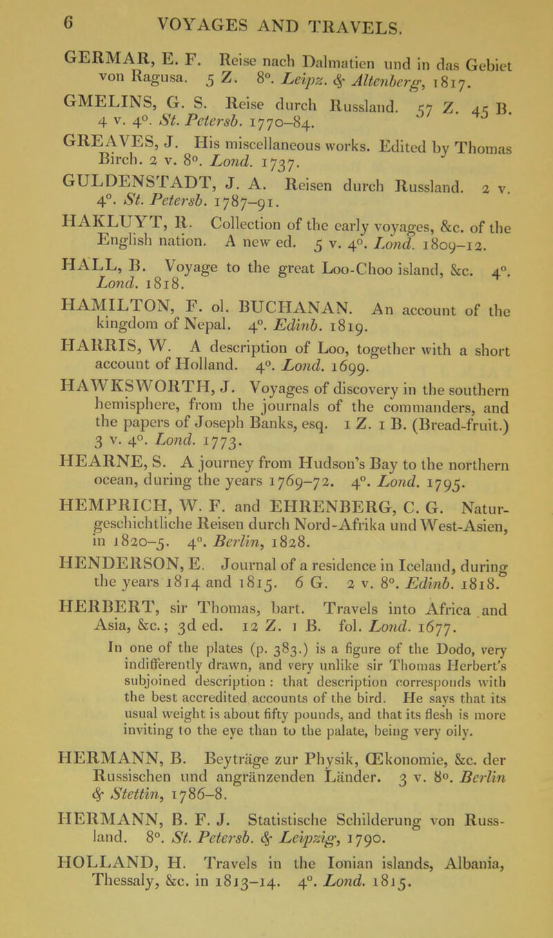 GERMAR, E. F. Reise nach Dalmatian und in das Gebiet von Ragusa. 5 Z. 8°. Levpz. # Altenberg, 1817. GMELINS, G. S. Reise durch Russland. u Z ak B 4 v. 40. St. Petersb. 1770-84. GREAVES, J. His miscellaneous works. Edited by Thomas Birch. 2 v. 8°. Lond. 1737. GULDENSTADT, J. A. Roisen durch Russland. 2 v 4°. St. Petersb. 1787-91. HAKLUYT, R. Collection of the early voyages, &c. of the English nation. A new ed. 5 v. 40. Lond. 1809-1 a. HALL, B. Voyage to the great Loo-Choo island, &c. 4.0. Lond. 1818. 4 HAMILTON, F. ol. BUCHANAN. An account of the kingdom of Nepal. 40. Edinb. 1819. HARRIS, W. A description of Loo, together with a short account of Holland. 40. Lond. 1699. HAWKS WORTH, J. Voyages of discovery in the southern hemisphere, from the journals of the commanders, and the papers of Joseph Banks, esq. 1 Z. 1 B. (Bread-fruit.) 3 v. 40. Lond. 1773. HEARNE, S. A journey from Hudson's Bay to the northern ocean, during the years 1769-72. 40. Lond. 1795. HEMPRICH, W. F. and EHRENBERG, C. G. Natur- geschichtliche Reisen durch Nord-Afrika und West-Asien, in 1820-5. 40. Berlin, 1828. HENDERSON, E. Journal of a residence in Iceland, d uring the years 1814 and 1815. 6 G. 2 v. 8°. Edinb. 1818. HERBERT, sir Thomas, bart. Travels into Africa and Asia, &c.; 3d ed. 12 Z. 1 B. fol. Lond. 1677. In one of the plates (p. 383.) is a figure of the Dodo, very indifferently drawn, and very unlike sir Thomas Herbert's subjoined description : that description corresponds with the best accredited accounts of the bird. He says that its usual weight is about fifty pounds, and that its flesh is more inviting to the eye than to the palate, being very oily. HERMANN, B. Beytrage zur Physik, CEkonomie, &c. der Russischen und angfanzenden Lander. 3 v. 8°. Berlin % Stettin, 1786-8. HERMANN, B. F. J. Statistische Schilderung von Russ- land. 8°. St. Petersb. <Sf Leipzig, 1790. HOLLAND, H. Travels in the Ionian islands, Albania, Thessaly, &c. in 1813-14. 40. Lond. 1815.