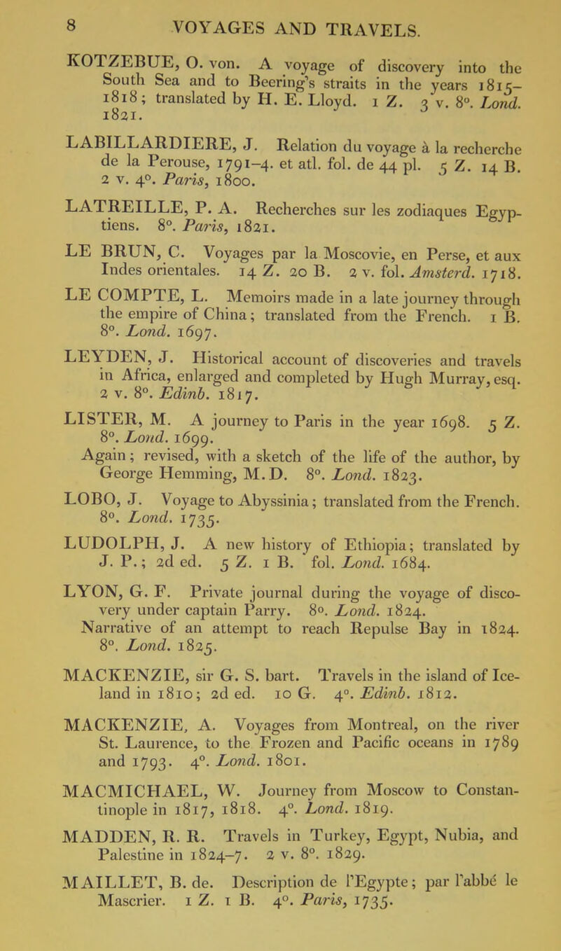 KOTZEBUE, O. von. A voyage of discovery into the South Sea and to Beering's straits in the years 1815- 1818; translated by H. E. Lloyd. 1 Z. 3 v. 8°. Lond. 1821. LABILLARDIERE, J. Relation du voyage a la recherche de la Perouse, 1791-4. et atl. fol. de 44 pi. 5 Z. 14 B. 2 v. 40. Paris, 1800. LATREILLE, P. A. Recherches sur les zodiaques Egyp- tiens. 8°. Paris, 1821. LE BRUN, C. Voyages par la Moscovie, en Perse, et aux Indes orientales. 14 Z. 20 B. 2 v. fol. Amsterd. 1718. LE COMPTE, L. Memoirs made in a late journey through the empire of China; translated from the French. 1 B. 8°. Lond. 1697. LEYDEN, J. Historical account of discoveries and travels in Africa, enlarged and completed by Hugh Murray, esq. 2v. 8°. Edinb. 1817. LISTER, M. A journey to Paris in the year 1698. 5 Z. 8°. Loud. 1699. Again; revised, with a sketch of the life of the author, by George Hemming, M.D. 8°. Lond. 1823. LOBO, J. Voyage to Abyssinia; translated from the French. 8°. Lond. 1735. LUDOLPH, J. A new history of Ethiopia; translated by J. P.; 2d ed. 5 Z. 1 B. fol. Lond. 1684. LYON, G. F. Private journal during the voyage of disco- very under captain Parry. 8°. Lond. 1824. Narrative of an attempt to reach Repulse Bay in 1824. 8°. Lond. 1825. MACKENZIE, sir G. S. bart. Travels in the island of Ice- land in 1810; 2d ed. 10 G. 40. Edinb. 1812. MACKENZIE, A. Voyages from Montreal, on the river St. Laurence, to the Frozen and Pacific oceans in 1789 and 1793. 40. Lond. 1801. MACMICHAEL, W. Journey from Moscow to Constan- tinople in 1817, 1818. 40. Lond. 1819. MADDEN, R. R. Travels in Turkey, Egypt, Nubia, and Palestine in 1824-7. 2 v. 8°. 1829. MAILLET, B. de. Description de TEgypte; par labbe le Mascrier. 1 Z. 1 B. 40. Paris, 1735.