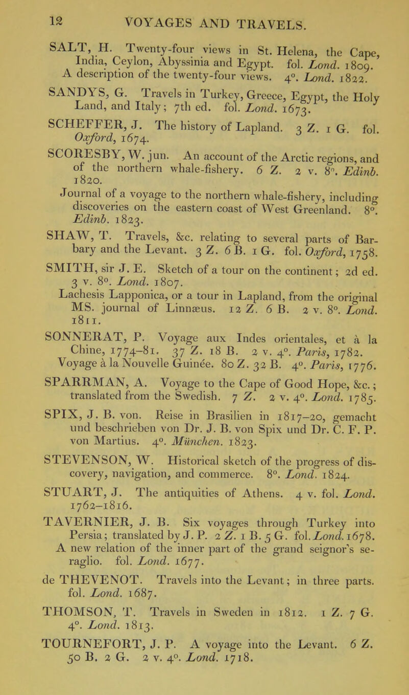 SALT, H. Twenty-four views in St. Helena, the Cape, India, Ceylon, Abyssinia and Egypt, fol. Lond. 1809. A description of the twenty-four views. 40. Land. 1822. SANDYS, G Travels in Turkey, Greece, Egypt, the Holy Land, and Italy; 7th ed. fol. Lond. 1673. SCHEFFER, J. The history of Lapland. 3Z.16. fol. Oxford, 1674. SCORESBY, W. jun. An account of the Arctic regions, and of the northern whale-fishery. 6 Z. 2 v. 8°. Edinb 1820. Journal of a voyage to the northern whale-fishery, including discoveries on the eastern coast of West Greenland. 8°. Edinb. 1823. SHAW, T. Travels, &c. relating to several parts of Bar- bary and the Levant. 3 Z. 6 B. 16. fol. Oxford, 1758. SMITH, sir J. E. Sketch of a tour on the continent; 2d ed. 3 v. 8°. Lond. 1807. Lachesis Lapponica, or a tour in Lapland, from the original MS. journal of Linnaeus. 12 Z. 6 B. 2 v. 8°. Lond. 1811. SONNERAT, P. Voyage aux Indes orientales, et a la Chine, 1774-81. 37 Z. 18 B. 2 v. 40. Paris, 1782. Voyage a la Nouvelle Guinee. 80 Z. 32 B. 40. Paris, 1776. SPARRMAN, A. Voyage to the Cape of Good Hope, &c.; translated from the Swedish. 7 Z. 2 v. 40. Lond. 1785. SPIX, J. B. von. Reise in Brasilien in 1817—20, gemacht und beschrieben von Dr. J. B. von Spix und Dr. C. F. P. von Martius. 40. Miinchen. 1823. STEVENSON, W. Historical sketch of the progress of dis- covery, navigation, and commerce. 8°. Lond. 1824. STUART, J. The antiquities of Athens. 4 v. fol. Lond. 1762-1816. TAVERNIER, J. B. Six voyages through Turkey into Persia; translated by J. P. 2 Z. 1 B. 5 G. fol.Lond. 1678. A new relation of the inner part of the grand seignors se- raglio, fol. Lond. 1677. de THEVENOT. Travels into the Levant; in three parts, fol. Lond. 1687. THOMSON, T. Travels in Sweden in 1812. 1 Z. 7 G. 4°. Lond. 1813. TOURNEFORT, J. P. A voyage into the Levant. 6 Z. 50 B. 2 G. 2 v. 40. Lond. 1718.