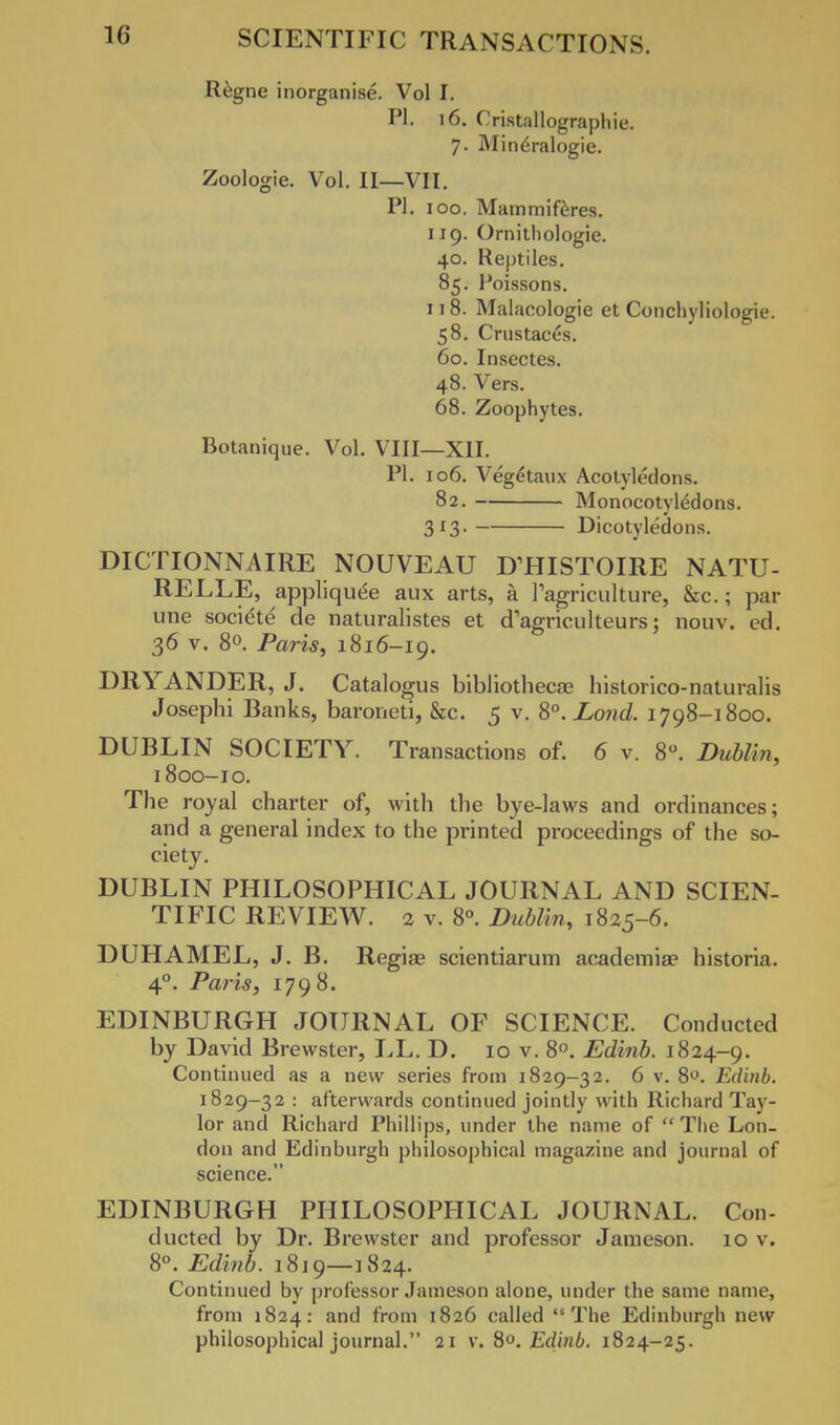 Regne inorganise. Vol I. PI. 16. Cristallographie. 7. Mine>alogie. Zoologie. Vol. II—VII. PI. 100. Mammiferes. 119. Ornithologie. 40. Reptiles. 85. Poissons. 118. Malacologie et Conchyliologie. 58. Crustacds. 60. Insectes. 48. Vers. 68. Zoophytes. Botanique. Vol. VIII—XII. PI. 106. Vegetaux Acotyledons. 82. Monocotyledons. 313. Dicotyledons. DICTIONNAIRE NOUVEAU DTIISTOIRE NATU- RELLE, applique^ aux arts, a Tagriculture, &c.; par une societe de naturalistes et d'agriculteurs; nouv. ed. 36 v. 8°. Paris, 1816-19. DRYANDER, J. Catalogus bibliotheca; historico -naturalis Josephi Banks, baroneti, &c. 5 v. 8°. Lond. 1798-1800. DUBLIN SOCIETY. Transactions of. 6 v. 8°. Dublin, 1800-10. The royal charter of, with the bye-laws and ordinances; and a general index to the printed proceedings of the so- ciety. DUBLIN PHILOSOPHICAL JOURNAL AND SCIEN- TIFIC REVIEW. 2 v. 8°. Dublin, 1825-6. DUHAMEL, J. B. Regise scientiarum academia? historia. 40. Paris, 1798. EDINBURGH JOURNAL OF SCIENCE. Conducted by David Brewster, LL. D. 10 v. 8°. Edinb. 1824-9. Continued as a new series from 1829-32. 6 v. 8°. Edinb. 1829-32 : afterwards continued jointly with Richard Tay- lor and Richard Phillips, under the name of The Lon- don and Edinburgh philosophical magazine and journal of science. EDINBURGH PHILOSOPHICAL JOURNAL. Con- ducted by Dr. Brewster and professor Jameson. 10 v. 8°. Edinb. 1819—1824. Continued by professor Jameson alone, under the same name, from 1824: and from 1826 called The Edinburgh new philosophical journal. 21 v. 8°. Edinb. 1824-25.