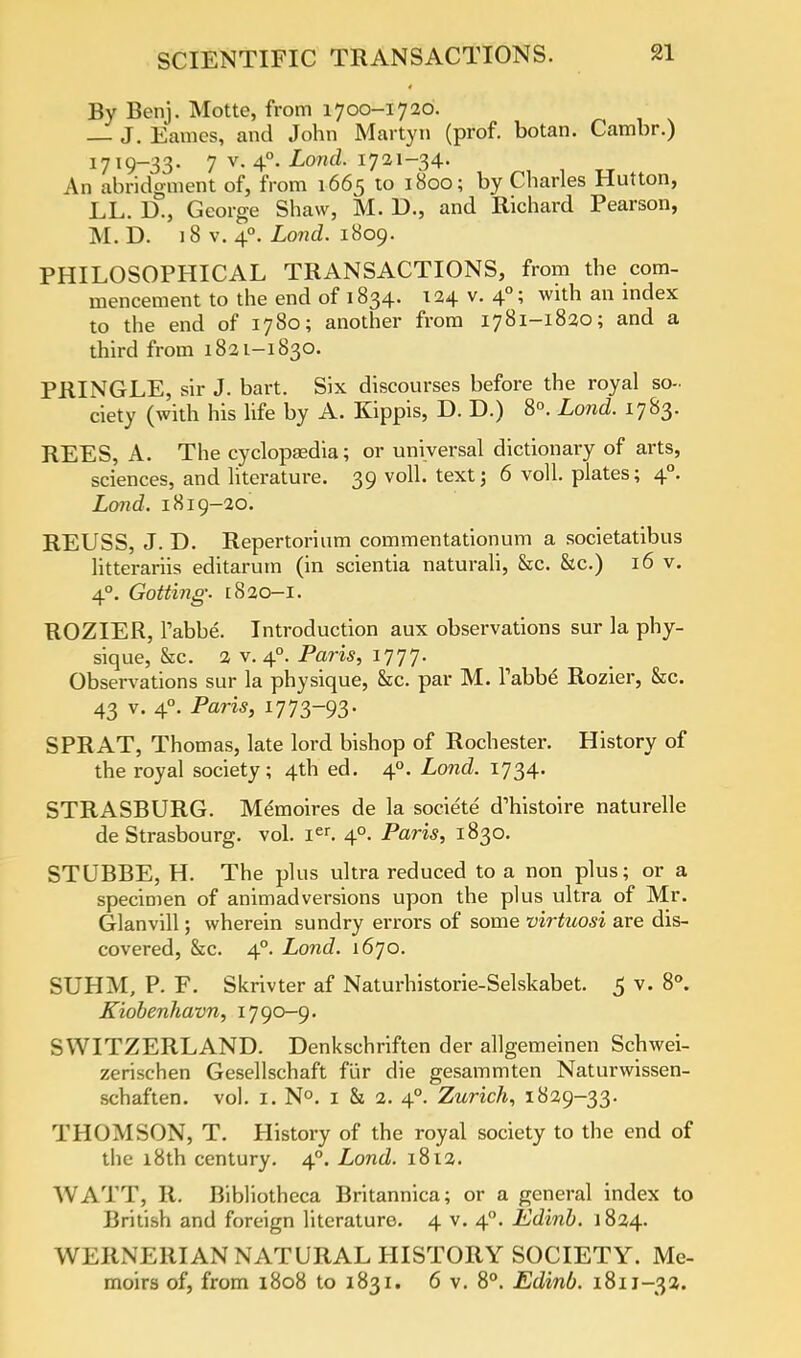 By Benj. Motte, from 1700-1720. and John Martyn (prof, botan. Cambr.) 1719-33. 7 v. 40. Lond. 1721-34. An abridgment of, from 1665 to 1800; by Charles Hutton, LL. D., George Shaw, M. D., and Richard Pearson, M. D. 18 v. 40. Lond. 1809. PHILOSOPHICAL TRANSACTIONS, from the com- mencement to the end of 1834. 124 v. 40; with an index to the end of 1780; another from 1781-1820; and a third from 1821-1830. PRINGLE, sir J. bart. Six discourses before the royal so- ciety (with his life by A. Kippis, D. D.) 8°. Lond. 1783. REES, A. The cyclopaedia; or universal dictionary of arts, sciences, and literature. 39 voll. text; 6 voll. plates; 40. Lond. 1819-20. REUSS, J. D. Repertorium commentationum a societatibus litterariis editarutn (in scientia naturali, &c. &c.) 16 v. 40. Gotting. [820-1. ROZIER, Tabbe. Introduction aux observations sur la phy- sique, &c. 2 v. 40. Paris, 1777. Observations sur la physique, he. par M. Tabbe Rozier, &c. 43 v. 40. Paris, 1773-93- SPRAT, Thomas, late lord bishop of Rochester. History of the royal society; 4th ed. 40. Lond. 1734. STRASBURG. Memoires de la societe d'histoire naturelle de Strasbourg, vol. ier. 40. Paris, 1830. STUBBE, H. The plus ultra reduced to a non plus; or a specimen of animadversions upon the plus ultra of Mr. Glanvill; wherein sundry errors of some virtuosi are dis- covered, &c. 40. Lond. 1670. SUHM, P. F. Skrivter af Naturhistorie-Selskabet. 5 v. 8°. Kiobenhavn, 1790-9. SWITZERLAND. Denkschriften der allgemeinen Schwei- zerischen Gesellschaft fur die gesammten Naturwissen- schaften. vol. I. N°. 1 & 2. 40. Zurich, 1829-33. THOMSON, T. History of the royal society to the end of the 18th century. 40. Lond. 1812. WATT, R. Bibliotheca Britannica; or a general index to British and foreign literature 4 v. 40. Edinb. 1824. WERNERIAN NATURAL HISTORY SOCIETY. Me- moirs of, from 1808 to 1831. 6 v. 8°. Edinb. 1811-32.