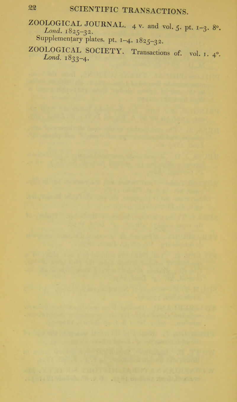 ZOOLOGICAL JOURNAL. 4 v. and vol. 5. pt. , Land. 1825-33. r Supplementary plates, pt. 1-4. 1825-32. ZOOLOGICAL SOCIETY. Transactions of. vol Lond. 1833-4.