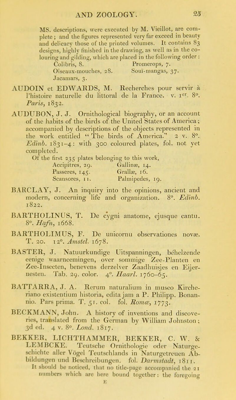 MS. descriptions, were executed by M. Vieillot, are com- plete ; and the figures represented very far exceed in beauty and delicacy those of the printed volumes. It contains 83 designs, highly finished in the drawing, as well as in the co- louring and gilding, which are placed in the following order : Colibris, 8. Promerops, 7. Oiseaux-mouches, 28. Soui-niangas, 37. Jacamars, 3. AUDOIN et EDWARDS, M. Recherches pour servir a l'histoire naturelle du littoral de la France, v. ier. 8°. Paris, 1832. AUDUBON, J. J. Ornithological biography, or an account of the habits of the birds of the United States of America; accompanied by descriptions of the objects represented in the work entitled  The birds of America.' 2 v. 8°. Edinb. 1831-4: with 300 coloured plates, fol. not yet completed. Of the first 235 plates belonging to this work, Accipitres, 29. Gallinse, 14. Passeres, 145. Grallae, 16. Scansores, 11. Palmipedes, 19. BARCLAY, J. An inquiry into the opinions, ancient and modern, concerning life and organization. 8°. Edinb. 1822. BARTHOLINUS, T. De cygni anatome, ejusque cantu. 8°. Hafn, 1668. BARTHOLIMUS, F. De unicornti observationes novae. T. 20. 120. Amstel. 1678. BASTER, J. Natuurkundige Uitspanningen, behelzende eenige waarneemingen, over sommige Zee-Planten en Zee-Insecten, benevens derzelver Zaadhuisjes en Eijer- nesten. Tab. 29. color. 40. Haarl. 1760-65. BATfARRA, J. A. Rerum naturalium in museo Kirche- riano existentium historia, editajam a P. Philipp. Bonan- nio. Pars prima. T. 51. col. fol. Roma;, 1773. BEf'KMANN, John. A history of inventions and discove- ries, translated from the German by William Johnston ; 3d ed. 4 v. 8°. Land. 1817. BEKKEB, LICIITHAMMER, BEKKER, C. W. & LKMHCKE. Teutsche Ornithologie oder Naturge- schichte aller Vogel Teutschlands in Naturgetreuen Ab- bildungen and Beschreibungen. fol. Darmstadt, 1811. It should be noticed, that no title-page accompanied the 21 numbers which are here bound together: the foregoing B