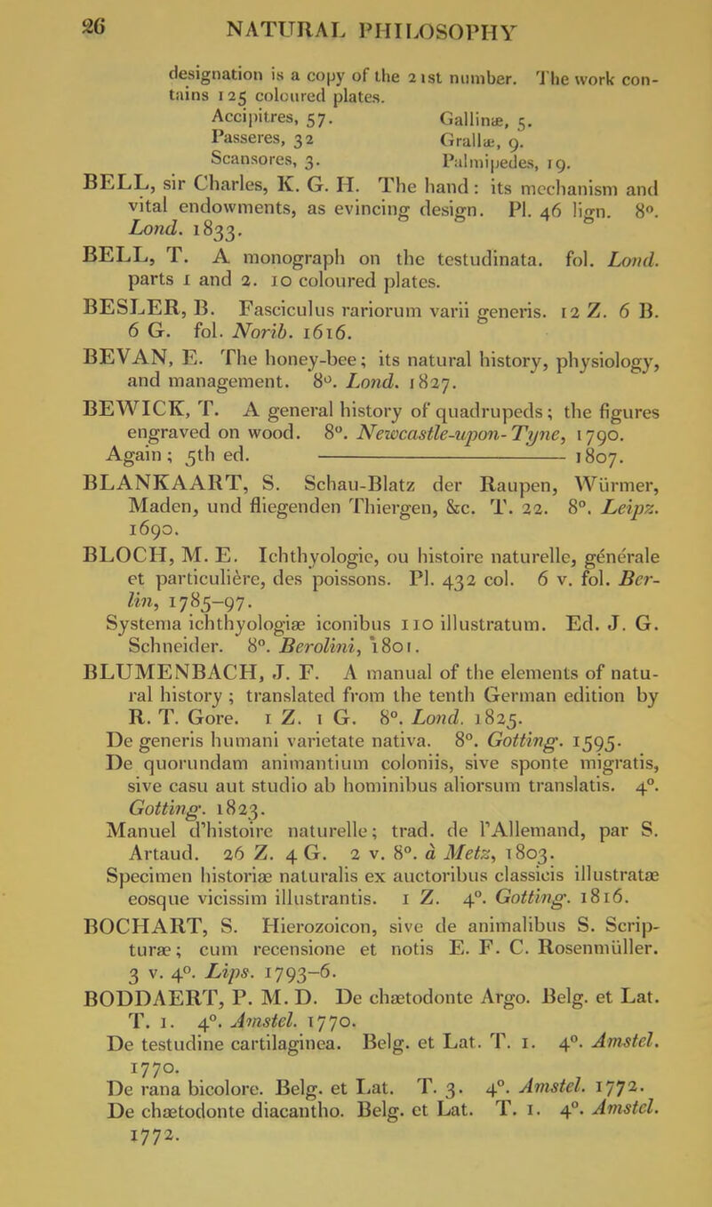 designation is a copy of the 21st number. The work con- tains 125 coloured plates. Accipitres, 57. Gallinae, 5. Passeres, 32 Grallae, 9. Scansores, 3. Palmipedes, 19. BELL, sir Charles, K. G. H. The hand : its mechanism and vital endowments, as evincing design. PI. 46 lio-n. 8°. Lond. 1833. BELL, T. A monograph on the testudinata. fol. Lond. parts 1 and 2. 10 coloured plates. BESLER, B. Fasciculus rariorum varii generis. 12 Z. 6 B. 6 G. fol. Norib. 1616. BEVAN, E. The honey-bee; its natural history, physiology, and management. 8°. Lond. 1827. BEWICK, T. A general history of quadrupeds; the figures engraved on wood. 8°. Newcastle-iqwn-Tyne, 1790. Again; 5th ed. 1807. BLANKAART, S. Schau-Blatz der Raupen, Wurmer, Maden, und fliegenden Thiergen, &c. T. 22. 8°. Leipz. 1690. BLOCH, M. E. Ichthyologie, ou histoire naturellc, generale et particuliere, des poissons. PI. 432 col. 6 v. fol. Ber- lin, 1785-97. Systenia ichthyologiae iconibus 110 illustratum. Ed. J. G. Schneider. 8°. Berolini, 1801. BLUMENBACH, J. F. A manual of the elements of natu- ral history ; translated from the tenth German edition by R. T. Gore. 1 Z. 1 G. 8°. Lond. 1825. De generis humani varietate nativa. 8°. Gotting. 1595. De quorundam animantium coloniis, sive sponte migratis, sive casu aut studio ab hominibus aliorsum translatis. 40. Gotting. 1823. Manuel d'histoire naturelle; trad, de TAllemand, par S. Artaud. 26 Z. 4 G. 2 v. 8°. a Metz, T803. Specimen historiag naturalis ex auctoribus classicis illustratae eosque vicissim illustrantis. 1 Z. 40. Gotting. 1816. BOCHART, S. Hierozoicon, sive de animalibus S. Scrip- tura?; cum recensione et notis E. F. C. Rosenmiiller. 3 v. 40. Lips. 1793-6. BODDAERT, P. M. D. De chsetodonte Argo. Belg. et Lat. T. 1. 40. Amstel. 1770. De testudine cartilaginea. Belg. et Lat. T. 1. 40. Amstel. 1770. De rana bicolore. Belg. et Lat. T. 3. 40. Amstel. 1772. De chaetodonte diacantho. Belg. et Lat. T. 1. 40. Amstel. 1772.