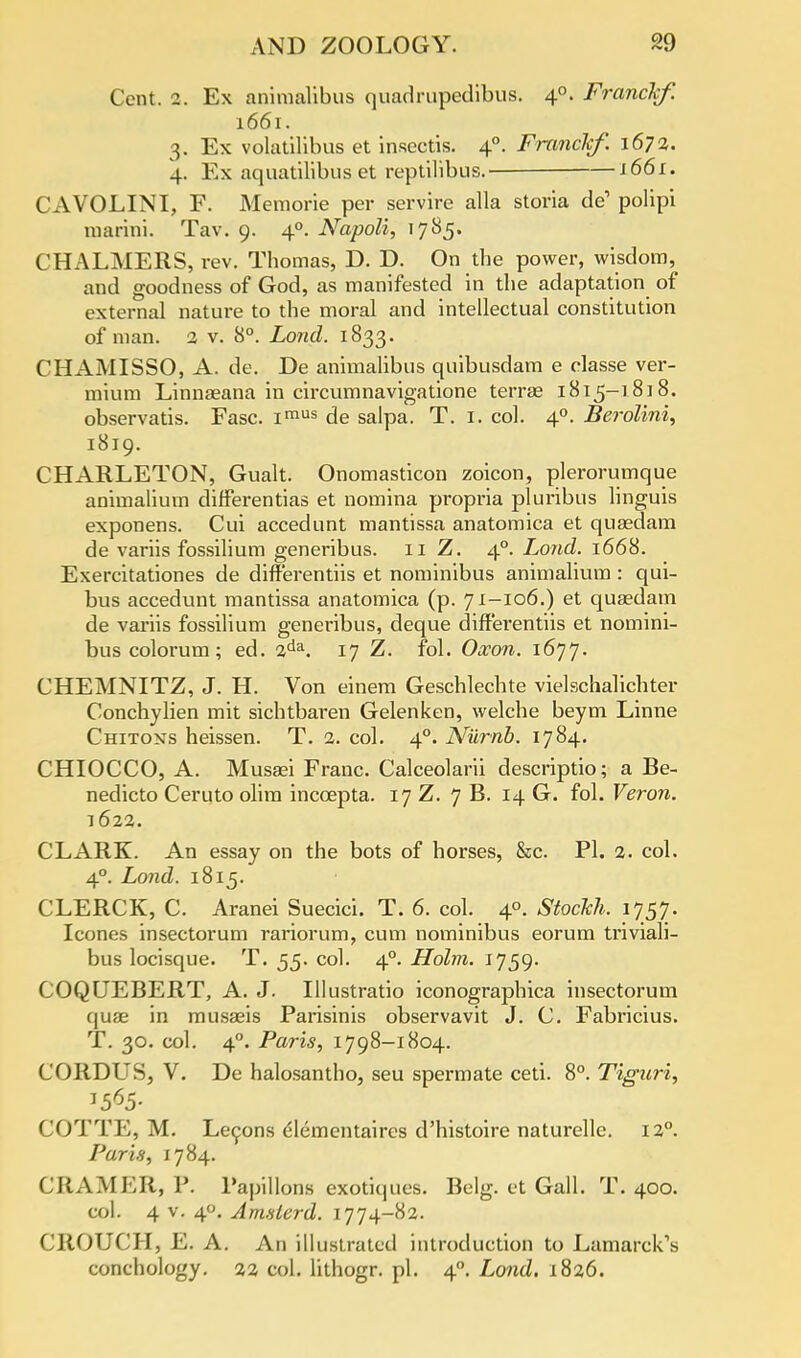 Cent. 2. Ex aninialibus quadrupedibus. 40. Franckf. 1661. 3. Ex volatilibus et insectis. 40. FnmcJcf. 1672. 4. Ex aquatilibus et reptilibus. 1661. CAVOLINI, F. Memorie per servire alia storia de' polipi marini. Tav. 9. 40. Napoli, 1785. CHALMERS, rev. Thomas, D. D. On the power, wisdom, and goodness of God, as manifested in the adaptation of external nature to the moral and intellectual constitution of man. 2 v. 8°. Loud. 1833. CHAMISSO, A. de. De animalibus quibusdam e classe ver- mium Linnseana in circumnavigatione terras 1815-1818. observatis. Fasc. iraus de salpa. T. 1. col. 40. Berolini, 1819. CHARLETON, Gualt. Onomasticon zoicon, plerorumque animalium difterentias et nomina propi-ia pluribus linguis exponens. Cui accedunt mantissa anatomica et quaedam de variis fossilium generibus. 11 Z. 4° Lond. 1668. Exercitationes de diff'erentiis et nominibus animalium : qui- bus accedunt mantissa anatomica (p. 71-106.) et quaedam de variis fossilium generibus, deque dift'erentiis et nomini- bus colorum ; ed. 2da. 17 Z. fol. Oxon. 1677. CHEMNITZ, J. H. Von einem Geschlechte vielschalichter Conchylien mit sichtbaren Gelenken, welche beym Linne Chitons heissen. T. 2. col. 40. Niirnb. 1784. CHIOCCO, A. Musaei Franc. Calceolarii descriptio; a Be- nedicto Ceruto olim inccepta. 17 Z. 7 B. 14 G. fol. Veron. 1622. CLARK. An essay on the bots of horses, &c. PI. 2. col. 40. Lond. 1815. CLERCK, C. Aranei Suecici. T. 6. col. 4°. Stockh. 1757. Icones insectorum rariorum, cum nominibus eorum triviali- bus locisque. T. 55. col. 40. Holm. 1759. COQUEBERT, A. J. Illustratio iconographica insectorum quae in musaeis Parisinis observavit J. C. Fabricius. T. 30. col. 40. Paris, 1798-1804. CORDUS, V. De halosantho, seu spermate ceti. 8°. Tiguri, COTTE, M. Lecons dlementaires d'histoire naturelle. 12°. Paris, 1784. CRAMER, P. Papillons exotiques. Belg. et Gall. T. 400. col. 4 v. 40. Amslerd. 1774-82. CROUCH, E. A. An illustrated introduction to Lamarck's conchology. 22 col. lithogr. pi. 40. Lond. 1826.