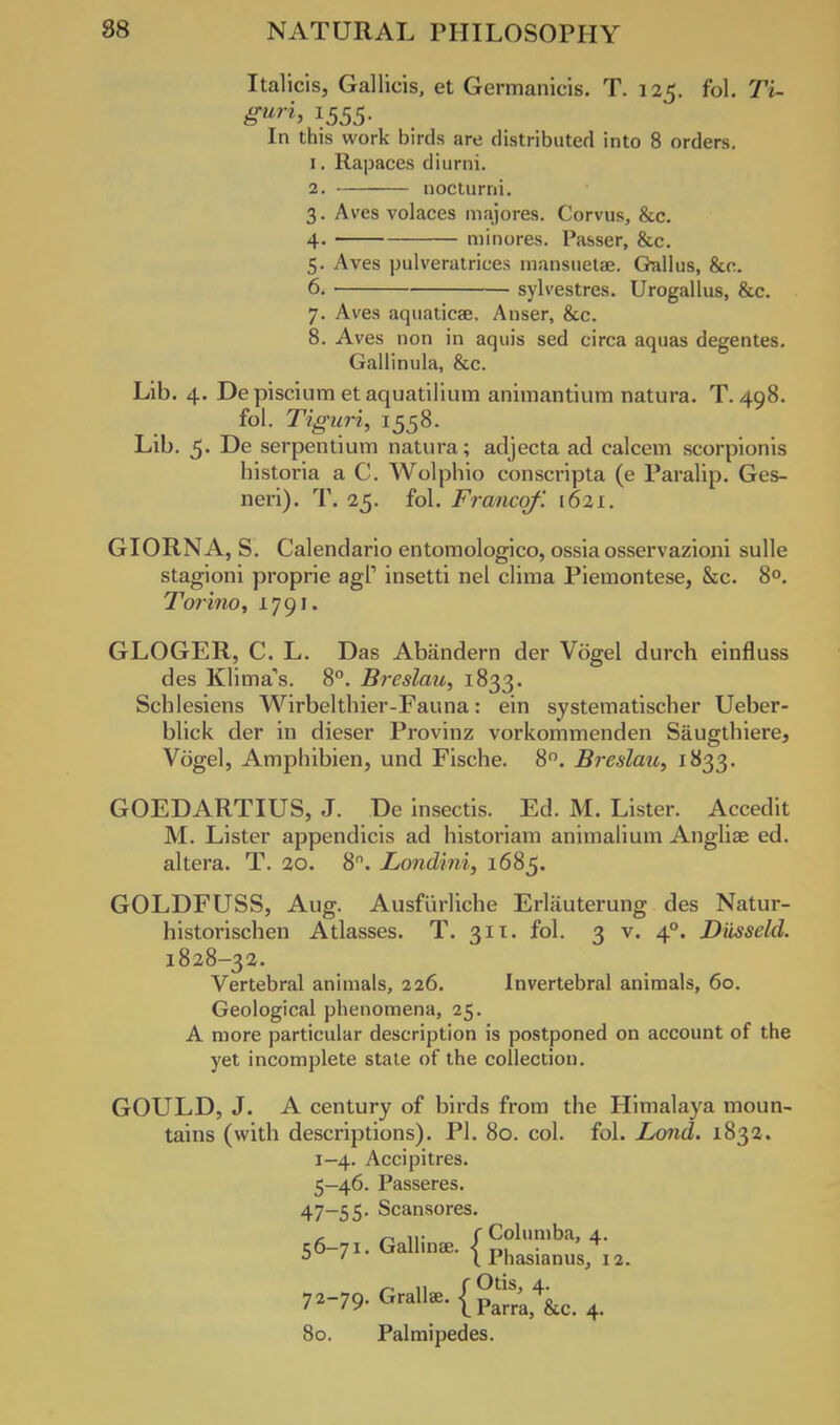 Italicis, Gallicis, et Germanicis. T. 125. fol. Ti- gurh 1555- In this work birds are distributed into 8 orders. 1. Rapaces diurni. 2. nocturni. 3. Aves volaces majores. Corvus, &c. 4. minores. Passer, &c. 5. Aves pulveratrices mansueUe. Gallus, &c. 6. sylvestres. Urogallus, &c. 7. Aves aquaticse, Anser, &c. 8. Aves non in aquis sed circa aquas degentes. Gallinula, &c. Lib. 4. Depiscium etaquatilium animantium natura. T. 498. fol. Tiguri, 1558. Lib. 5. De serpentium natura; adjecta ad calcem scorpionis historia a C. Wolphio conscripta (e Paralip. Ges- neri). T. 25. fol. Franco/'. 1621. GIORNA, S. Calendario entomologico, ossia osservazioni sulle stagioni proprie agl' insetti nel clima Piemontese, &c. 8°. Torino, 1791. GLOGER, C. L. Das Abandern der Vogel durch einfluss des Klima's. 8°. Breslau, 1833. Schlesiens Wirbelthier-Fauna: ein systematischer Ueber- blick der in dieser Provinz vorkommenden Siiugthiere, Vogel, Amphibien, und Fische. 8°. Breslau, 1833. GOEDARTIUS, J. De insectis. Ed. M. Lister. Accedit M. Lister appendicis ad historiam animalium Anglise ed. altera. T. 20. 8. Londini, 1685. GOLDFUSS, Aug. Ausfiirliche Erlauterung des Natur- historischen Atlasses. T. 311. fol. 3 v. 40. Diisscld. 1828-32. Vertebral animals, 226. Invertebral animals, 60. Geological phenomena, 25. A more particular description is postponed on account of the yet incomplete state of the collection. GOULD, J. A century of birds from the Himalaya moun- tains (with descriptions). PI. 80. col. fol. Lond. 1832. 1-4. Accipitres. 5-46. Passeres. 47-55. Scansores. £l n ir f Columba, 4. t;6-7i. Gallinae. < „, • ^ D ' 11 hasianus, 12. 72-79. Grallae.l^;^ + 80. Palmipedes.