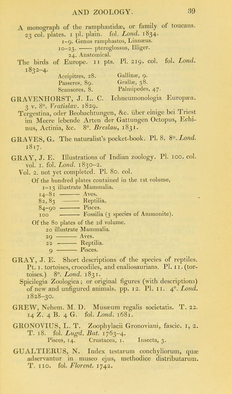 A monograph of the ramphastidae, or family of toucans. 23 col. plates. 1 pi. plain, fol. Loud. 1834. 1-9. Genus ramphastos, Linnaeus. 10-23. pteroglossus, Illiger. 24. Anatomical. The birds of Europe. 11 pts. PI. 219. col. fol. Lond. 1832-4. Accipitres, 28. Gallinse, 9. Passeres, 89. Gralla?, 38. Scansores, 8. Palmipedes, 47. GRAVENHORST, J. L. C. Ichneumonologia Europaea. 3 v. 8°. Vratislav. 1829. Tergestina, oder Beobachtungen, &c. iiber einige bei Triest im Meere lebende Arten der Gattungen Octopus, Echi- nus, Actinia, &c. 8°. Breslau, 1831. GRAVES, G. The naturalist's pocket-book. PI. 8. 8°. Lond. 1817. GRAY, J. E. Illustrations of Indian zoology. PI. 100. col. vol. 1. fol. Lond. 1830—2. Vol. 2. not yet completed. PI. 80. col. Of the hundred plates contained in the 1st volume, 1-13 illustrate Mammalia. 14-81 Aves. 82, 83 Reptilia. 84-90 — Pisces. 100 Fossilia (3 species of Ammonite). Of the 80 plates of the 2d volume. 20 illustrate Mammalia. 29 Aves. 22 ■ Reptilia. 9 Pisces. GRAY, J. E. Short descriptions of the species of reptiles. Pt. 1. tortoises, crocodiles, and enaliosaurians. PI. 11. (tor- toises.) 8°. Lond. 1831. Spicilegia Zoologica; or original figures (with desci'iptions) of new and unfigui-ed animals, pp. 12. PI. 11. 40. Lond. 1828-30. GREW, Nehem. M. D. Musaeum regalis societatis. T. 22. 14 Z. 4 B. 4 G. fol. Lond. 1681. GRONOVIUS, L. T. Zoophylacii Gronoviani, fascic. 1, 2. T. 18. fol. Lugd. Bat. 1763-4. Pisces, 14. Crustacea, 1. Insecta, 3. GUALTIERUS, N. Index testarum conchyliorum, quae adservantur in museo ejus, methodice distributarum. T. 110. fol. Florent. 17^1.