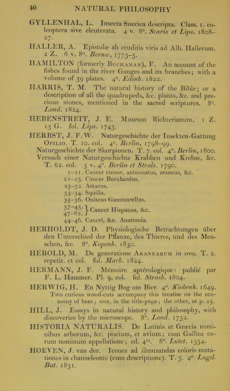 GYLLENHAL, L. Insecta Suecica de'scripta. Class, i. co- leoptera sive eleuterata. 4 v. 8°. Scaris et Lips. 1808- 27. HALLER, A. Epistola? ab eruditis viris ad Alb. Hallerum. 2 Z. 6 v. 8°. Berna-, 1773-5. HAMILTON (formerly Buchanan), F. An account of the fishes found in the river Ganges and its branches; with a volume of 39 plates. 40. Edinb. 1822. HARRIS, T. M. The natural history of the Bible; or a description of all the quadrupeds, &c. plants, &c. and pre- cious stones, mentioned in the sacred scriptures. 8°. Land. 1824. HEBENSTREIT, J. E. Museum Richterianum. 1 Z. 13 G. fol. Lips. 1743. HERBST, J. F. W. Naturgeschichte der Insekten-Gattung Opilio. T. 10. col. 40. Berlin, 1798-99. Naturgeschichte der Skorpionen. T. 7. col. 40. Berlin, 1800. Versuch einer Naturgeschichte Krabben und Krebse, &c. T. 62. col. 3 v. 40. Berlin et Strals. 1790. 1-21. Cancer cursor, antennatus, araneus, &c. 21-23. Cancer Bernhardus. 23-32. Astacns. 33-34- Squilla. 35-36. Oniscus Gammarellus. 47-62' } Cancer Hispanus, &c. 44-46. Cancri, &c. Anatomia. HERHOLDT, J. D. Physiologische Betrachtungen fiber den Unterschied der Pflanze, des Thieres, und des Men- schen, &c. 8°. Kopenh. 1830. HEROLD, M. De generatione Aranearum in ovo. T. 2. repetit. et col. fol. Marb. 1824. HERMANN, J. F. Memoire apterologique: public par F. L. Hammer. PI. 9. col. fol. Stnisb. 1804. HER WIG, H. En Nyttig Bog om Bier. 40. Kiobcnh. 1649. Two curious wood-cuts accompany this treatise on the eco- nomy of bees j one, in the title-pa^e; the other, at p. 23. HILL, J. Essays in natural history and philosophy, with discoveries by the microscope. 8°. Land. 1752. HISTORIA NATURALIS. De Latinis et Gratis nottii- nibus arborum, &c. piscium, et avium; cum Gallica eo- rum nominum appellatione; ed. 4ta. 8°. Lutet. 1554- HOEVEN, J. van der. Icones ad illustrandas coloris muta- tiones in chamseleonte (cum descriptione). T. 5. 40. Lttgd. Bat. 1831.