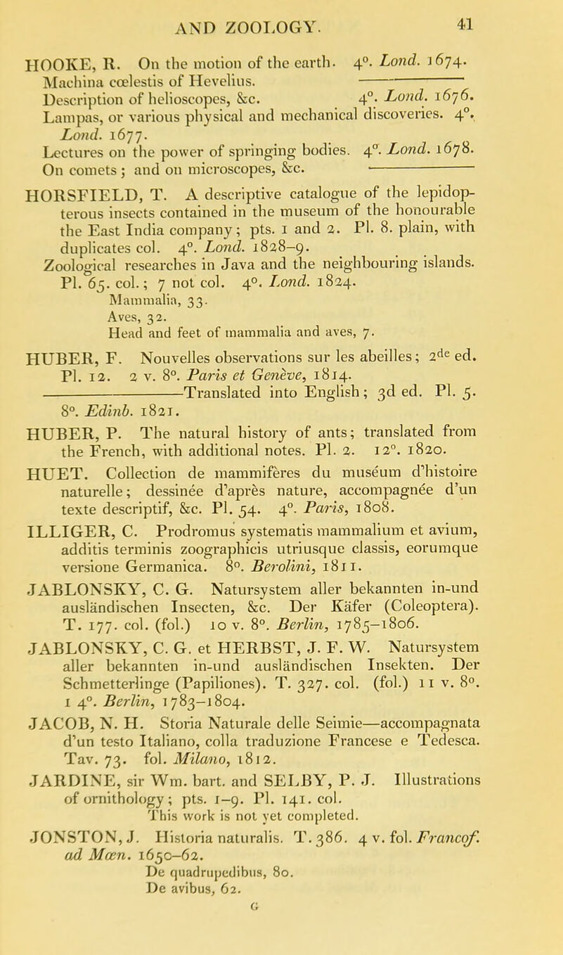 HOOKE, R. On the motion of the earth. 40. Lond. J 674. Machina coelestis of Hevelius. ■ Description of helioscopes, &c. 4°; Lonch 1670. Lampas, or various physical and mechanical discoveries. 40. Lond. 1677. Lectures on the power of springing bodies. 40. Lond. 1678. On comets ; and on microscopes, &c. HORSFIELD, T. A descriptive catalogue of the lepidop- terous insects contained in the museum of the honourable the East India company; pts. 1 and 2. PI. 8. plain, with duplicates col. 40. Lond,. 1828-9. Zoological researches in Java and the neighbouring islands. PI. 65. col; 7 not col. 40. Lond. 1824. Mammalia, 33. Aves, 32. Head and feet of mammalia and aves, 7. HUBER, F. Nouveiles observations sur les abeilles; 2de ed. PI. 12. 2 v. 8°. Paris et Geneve, 1814. — Translated into English; 3d ed. PI. 5. 8°. Edinb. 1821. HUBER, P. The natural history of ants; translated from the French, with additional notes. Pi. 2. 120. 1820. HUET. Collection de mammiferes du museum d'histoire naturelle; dessinee d'apres nature, accompagnee d'un texte descriptif, &c. PI. 54. 40. Paris, 1808. ILLIGER, C. Prodromus systematis mammalium et avium, additis terminis zoographicis utriusque classis, eorumque versione Germanica. 8°. Berolini, 1811. JABLONSKY, C. G. Natursystem aller bekannten in-und auslandischen Insecten, &c. Der Kafer (Coleoptera). T. 177. col. (fol.) 10 v. 8°. Berlin, 1785-1806. JABLONSKY, C. G. et HERBST, J. F. W. Natursystem aller bekannten in-und auslandischen Insekten. Der Schmetterlinge (Papiliones). T. 327. col. (fol.) 11 v. 8°. 1 40. Berlin, 1783-1804. JACOB, N. H. Storia Naturale delle Seimie—accompagnata d'un testo Italiano, colla traduzione Francese e Tedesca. Tav. 73. fol. Milano, 1812. JARDINE, sir Wm. bart. and SELBY, P. J. Illustrations of ornithology ; pts. 1-9. PI. 141. col. This work is not yet completed. JONSTON,J. Historia naturalis. T.386. 4 v. fol. Franco/, ad Mocn. 1650-62. De quadniuedibus, 80. De avibus, 62. G