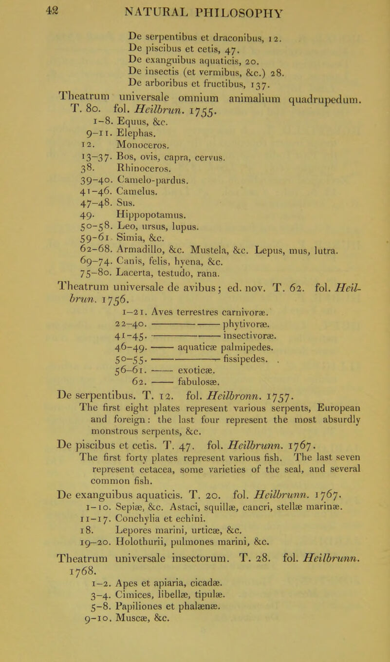 De serpentibus et draconibus, 12. De piscibus et cetis, 47. De exanguibus aquaticis, 20. De insectis (et vermibus, &c.) 28. De arboribus et fructibus, 137. Theatrum universale omnium animalium quadrupedum. T. 80. fol. Heilbrun. 1755. 1-8. Equus, &c. 9-11. Eleplias. 12. Monoceros. 13-37. Bos, ovis, capra, cervns. 38. Rhinoceros. 39-40. Camelo-pardus. 41-46. Cam el us. 47-48. Sua. 49. Hippopotamus. 50-58. Leo, ursus, lupus. 59-61 Simia, &c. 62-68. Armadillo, &c. Mustela, &c. Lepus, mus, lutra. 69-74. Canis, felis, hyena, &c. 75-80. Lacerta, testudo, rana. Theatrum universale de avibus; ed. nov. T. 62. fol. HeU- brun. 1756. 1—21. Aves terrestres camivorae. 2 2-40. phytivorae. 41-45. insectivorae. 46-49. aquaticae palmipedes. 50—55. r- fissipedes. 56-61. exoticae. 62. fabulosse. De serpentibus. T. 12. fol. Heilbronn. 1757. The first eight plates represent various serpents, European and foreign: the last four represent the most absurdly monstrous serpents, &c. De piscibus et cetis. T. 47. fol. Heilbrunn. 1767. The first forty plates represent various fish. The last seven represent cetacea, some varieties of the seal, and several common fish. De exanguibus aquaticis. T. 20. fol. Heilbrunn. 1767. 1-10. Sepias, &c. Astaci, squilhe, cancri, stellae marinae. 11—17. Conchylia et echini. 18. Lepores marini, urticae, &c. 19-20. Holothurii, pulmones marini, &c. Theatrum universale insectorum. T. 28. fol. Heilbrunn. 1768. 1-2. Apes et apiaria, cicadas. 3-4. Cimices, libellse, tipulae. 5-8. Papiliones et phalaenae. 9-10. Muscae, &c.