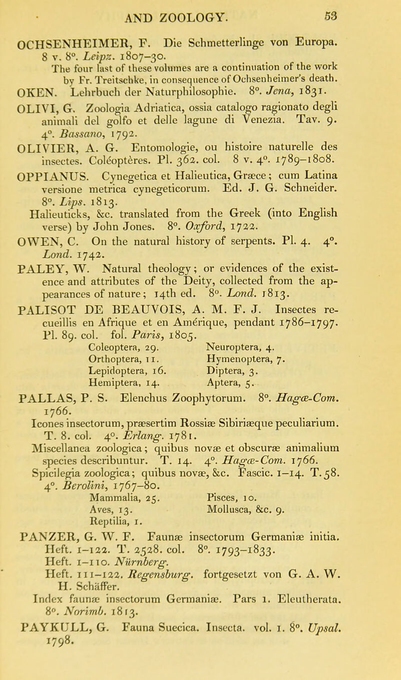 OCHSENHEIMER, F. Die Schmetterlinge von Europa. 8 v. 8°. Leipz. 1807-30. The four last of these volumes are a continuation of the work by Fr. Treitschke, in consequence of Ochsenheimer's death. OKEN. Lehrbuch der Naturphilosophie. 8°. Jena, 1831. OLIVI, G. Zoologia Adriatica, ossia catalogo ragionato degli animali del golfo et delle lagune di Venezia. Tav. 9. 40. Bassano, 1792. OLIVIER, A. G. Entomologie, ou histoire naturelle des insectes. Coleopteres. Pi. 36a. col. 8 v. 40. 1789-1808. OPPIANUS. Cynegetica et Halieutica, Greece; cum Latina versione metrica cynegeticorum. Ed. J. G. Schneider. 8°. Lips. 1813. Halieuticks, &c. translated from the Greek (into English verse) by John Jones. 8°. Oxford, 1722. OWEN, C. On the natural history of serpents. PI. 4. 40. Lond. 1742. PALEY, W. Natural theology; or evidences of the exist- ence and attributes of the Deity, collected from the ap- pearances of nature; 14th ed. 8°. Lond. 1813. PALISOT DE BEAUVOIS, A. M. F. J. Insectes re- cueillis en Afrique et en Amerique, pendant 1786-1797. PL 89. col. fol. Paris, 1805. Coleoptera, 29. Neuroptera, 4. Orthoptera, 11. Hymenoptera, 7. Lepidoptera, 16. Diptera, 3. Hemiptera, 14. Aptera, 5. PALLAS, P. S. Elenchus Zoophytorum. 8°. Hagas-Com. 1766. Icones insectorum, prsesertim Rossise Sibiriaeque peculiarium. T. 8. col. 40. Erlang. 1781. Miscellanea zoologica; quibus novae et obscuree animalium species describuntur. T. 14. 40. Hagce-Com. ij66. Spicilegia zoologica; quibus nova?, &c. Fascic. I—14. T.58. 40. Berolini, 1767-80. Mammalia, 25. Pisces, io. Aves, 13. Mollusca, &c. 9. Reptilia, 1. PANZER, G. W. F. Faunae insectorum Germanise initia. Heft. 1-122. T. 2528. col. 8°. 1793-1833. Heft. 1-110. Niirnberg. Heft. 111-122. Regensburg. fortgesetzt von G. A. W. H. SchafFer. Index fauna? insectorum Gcrmaniae. Pars 1. Eleulherata. 8°. Norimb. 1813. PAYKULL, G. Fauna Suecica. Insecta. vol. 1. 8°. Upsal. 1798.