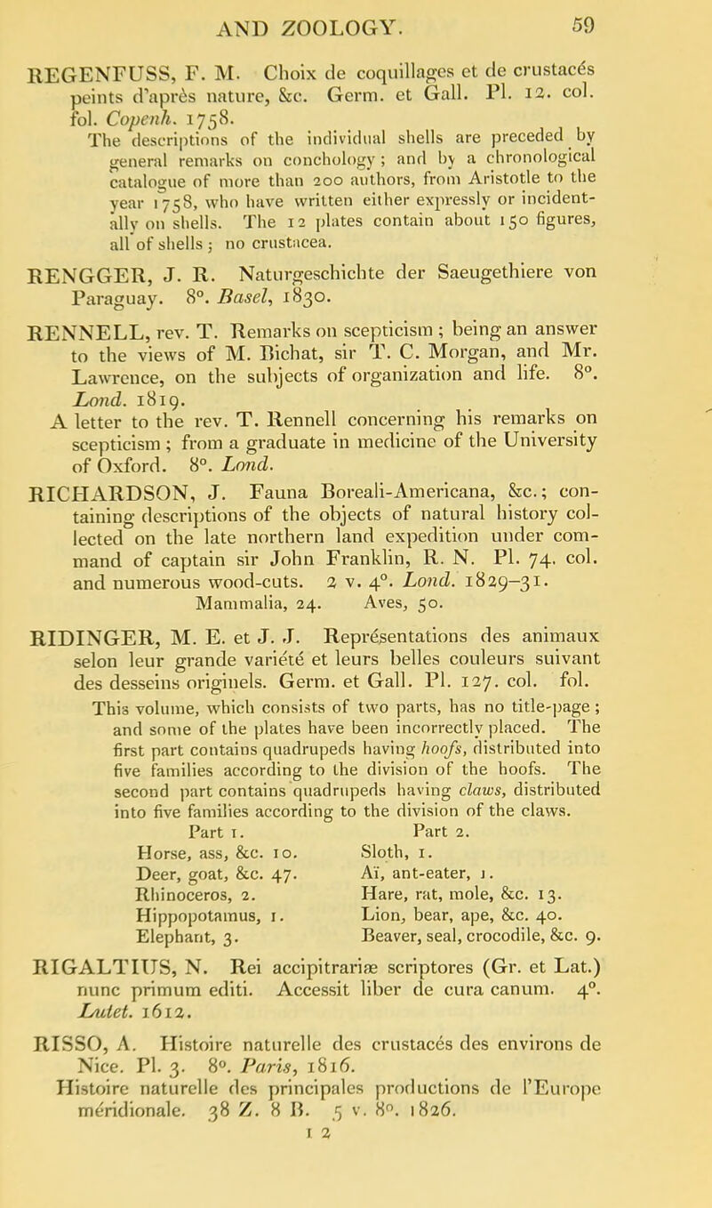 REGENFUSS, F. M. Choix de coquillages et de crustac^s peints d'apres nature, &c. Germ, et Gall. PI. 12. col. fol. Copcnh. 1758. The descriptions of the individual shells are preceded by general remarks on conchology ; and by a chronological catalogue of more than 200 authors, from Aristotle to the year 1758, who have written either expressly or incident- ally on shells. The 12 plates contain about 150 figures, allof shells 5 no Crustacea. RENGGER, J. R. Naturgeschichte der Saeugethiere von Paraguay. 8°. Basel, 1830. RENNELL, rev. T. Remarks on scepticism ; being an answer to the views of M. Bichat, sir T. C. Morgan, and Mr. Lawrence, on the subjects of organization and life. 8°. Land. 1819. A letter to the rev. T. Rennell concerning his remarks on scepticism ; from a graduate in medicine of the University of Oxford. 8°. Land. RICHARDSON, J. Fauna Boreali-Americana, &c; con- taining descriptions of the objects of natural history col- lected on the late northern land expedition under com- mand of captain sir John Franklin, R. N. PI. 74. col. and numerous wood-cuts. % v. 40. Lond. 1829-31. Mammalia, 24. Aves, 50. RIDINGER, M. E. et J. J. Representations des animaux selon leur grande variete et leurs belles couleurs suivant des desseins originels. Germ, et Gall. PI. 127. col. fol. This volume, which consists of two parts, has no title-page; and some of the plates have been incorrectly placed. The first part contains quadrupeds having hoofs, distributed into five families according to the division of the hoofs. The second part contains quadrupeds having claws, distributed into five families according to the division of the claws. Part 1. Part 2. Horse, ass, &c. 10. Sloth, 1. Deer, goat, &c. 47. Ai, ant-eater, j . Rhinoceros, 2. Hare, rat, mole, &c. 13. Hippopotamus, r. Lion, bear, ape, &c. 40. Elephant, 3. Beaver, seal, crocodile, &c. 9. RIGALTIITS, N. Rei accipitrarias scriptores (Gr. et Lat.) nunc primum editi. Accessit liber de cura canum. 40. Lulet. 1612. RISSO, A. Histoire naturelle des crustaces des environs de Nice. PI. 3. 8°. Paris, 1816. Histoire naturelle des principales productions de l'Europe meridionale. 38 Z. 8 B. .5 v. 8°. 1826. I 2