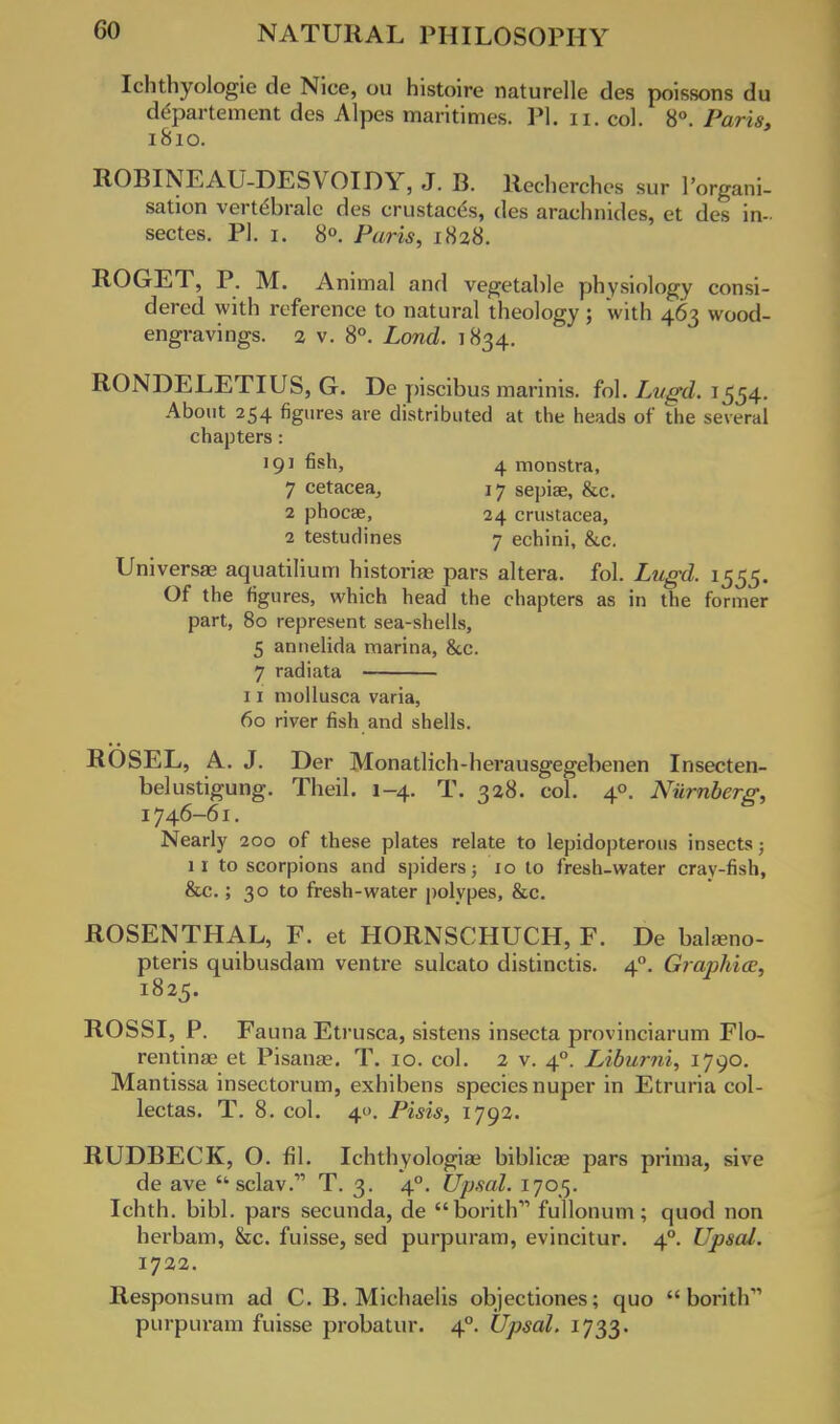 Ichthyologie de Nice, ou histoire naturelle des poissons du departement des Alpes maritimes. PI. n. col. 8°. Paris, 1810. ROBINEAU-DESVOIDY, J. B. llecherches sur I'organi- sation vertdbralc des crustaces, des araehnides, et des in- sectes. PI. 1. 8°. Paris, 1828. ROGET, P. M. Animal and vegetable physiology consi- dered with reference to natural theology; with 463 wood- engravings. 2 v. 8°. Lond. 1834. RONDELETIUS, G. De piscibus marinis. fol. Lugd. 1554. About 254 figures are distributed at the heads of the several chapters: 191 fisll> 4 monstra, 7 cetacea, 17 sepise, &c. 2 phocae, 24 Crustacea, 2 testudines 7 echini, &c. Universal aquatilium historias pars altera, fol. Lugd. 1555. Of the figures, which head the chapters as in the former part, 80 represent sea-shells, 5 annelida marina, &c. 7 radiata 11 mollusca varia, 60 river fish and shells. ROSEL, A. J. Der Monatlich-herausgegebenen Insecten- belustigung. Theil. 1-4. T. 328. col. 40. Niirnberg, 1746-61. Nearly 200 of these plates relate to lepidopterous insects; 11 to scorpions and spiders; 10 to fresh-water cray-fish, &c.; 30 to fresh-water polypes, &c. ROSENTHAL, F. et HORNSCHUCH, F. De balseno- pteris quibusdam ventre sulcato distinctis. 40. Graphics, 1825. ROSSI, P. Fauna Etrusca, sistens insecta provinciarum Flo- rentinas et Pisana?. T. 10. col. 2 v. 40. Liburni, 1790. Mantissa insectorum, exhibens species nuper in Etruria col- lectas. T. 8. col. 40. Pisis, 1792. RUDBECK, O. fil. Ichthyologiae biblicae pars prima, sive de ave sclav. T. 3. 40. Upsal. 1705. Ichth. bibl. pars secunda, de borithv> fullonum ; quod non herbam, &c. fuisse, sed purpuram, evincitur. 40. Upsal. 1722. Responsum ad C. B. Michaelis objectiones; quo  borith purpuram fuisse probatur. 40. Upsal. 1733.