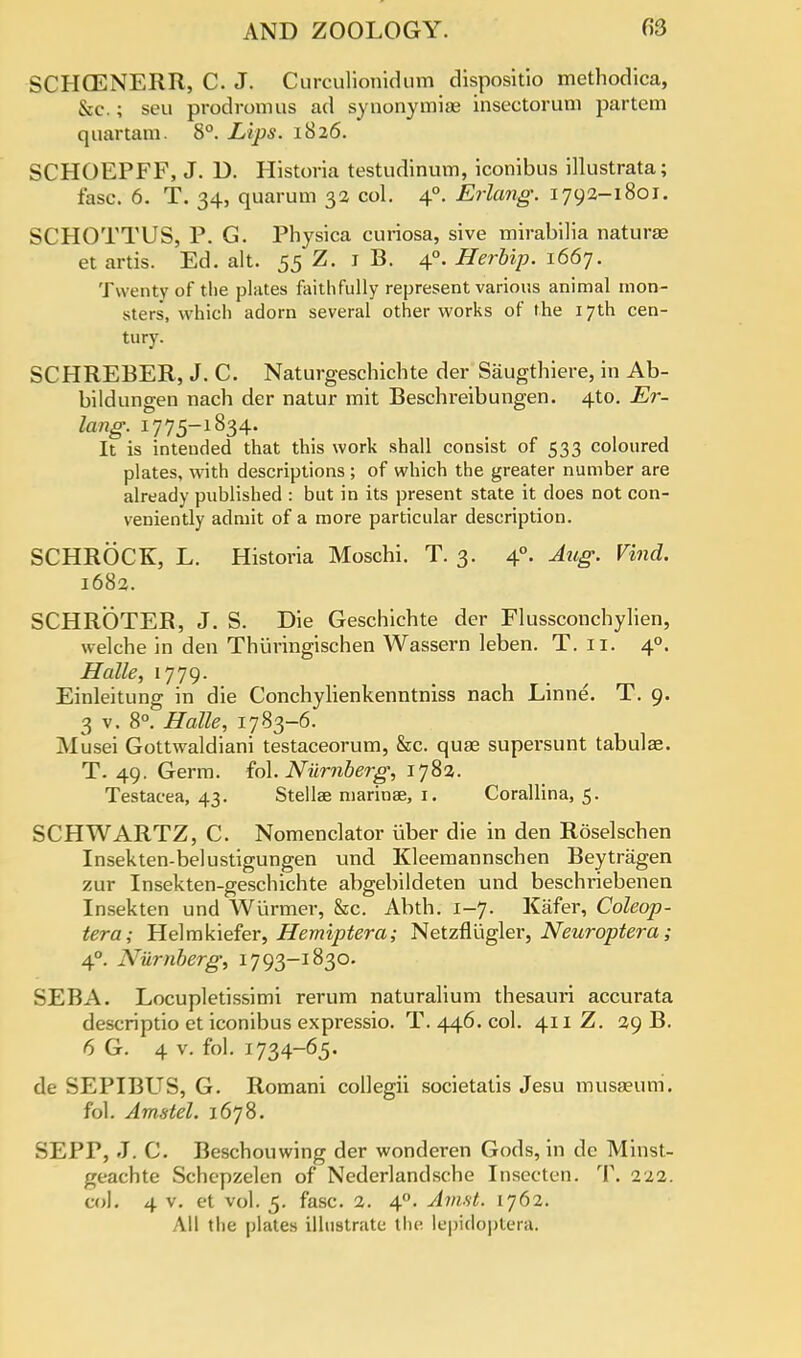 SCHCENERR, C. J. Curculionidum dispositio methodica, &c.; seu prodromus ad synonymiae insectorum partem quartam. 8°. Lips. 1826. SCHOEPFF, J. D. Historia testudinum, iconibus illustrata; fasc. 6. T. 34, quarum 32 col. 40. Erlang. 1792-1801. SCHOTTUS, P. G. Physica curiosa, sive mirabilia naturae et artis. Ed. alt. 55 Z. 1 B. 40. Herbip. 1667. Twenty of the plates faithfully represent various animal mon- sters, which adorn several other works of the 17th cen- tury. SCHREBER, J. C. Naturgeschichte der Saugthiere, in Ab- bildungen nach der natur mit Beschreibungen. 4to. Er- lang. 1775-1834. It is intended that this work shall consist of 533 coloured plates, with descriptions ; of which the greater number are already published : but in its present state it does not con- veniently admit of a more particular description. SCHROCK, L. Historia Moschi. T. 3. 40. Aug. Vind. 1682. SCHROTER, J. S. Die Geschichte der Flussconchylien, welche in den Thuringischen Wassern leben. T. 11. 40. Halle, 1779. Einleitung in die Conchylienkenntniss nach Linne. T. 9. 3 v. 8°. Halle, 1783-6. Musei Gottwaldiani testaceorum, &c. quae supersunt tabulae. T. 49. Germ. fol. Numberg, 1782. Testacea, 43. Stellas marinae, 1. Corallina, 5. SCHWARTZ, C. Nomenclator iiber die in den Roselschen Insekten-belustigungen und Kleemannschen Beytragen zur Insekten-geschichte abgebildeten und beschriebenen Insekten und Wiirmer, &c. Abth. 1-7. Kiifer, Coleop- tera; Helmkiefer, Hemiptera; Netzflligler, Neuroptera; 40. Niirnberg, 1793-1830. SEBA. Locupletissimi rerum naturalium thesauri accurata descriptio et iconibus expressio. T. 446. col. 411 Z. 29 B. 6 G. 4 v. fol. 1734-65. de SEPIBUS, G. Romani collegii societatis Jesu musaeum. fol. Amstel. 1678. SEPP, J. C. Beschouwing der wonderen Gods, in de Minst- geachte Schcpzelen of Nederlandsche Insccten. T. 222. col. 4 v. et vol. 5. fasc. 2. 40. Amst. 1762. All the plates illustrate the lepidopterft;