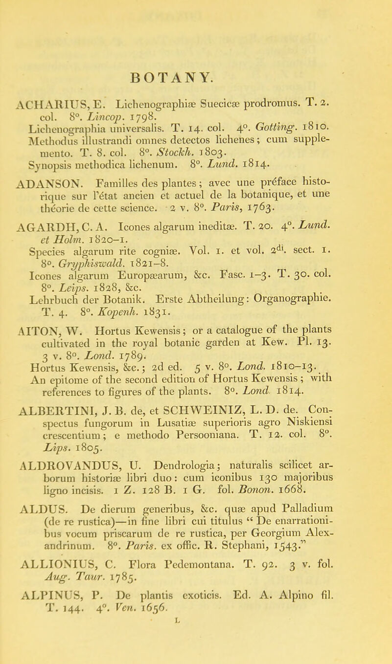 AC 11ARIUS, E. Lichenographiae Suecicse prodromus. T. 2. col. 8°. Lincop. 1798. Lichenographia universalis. T. 14. col. 40. Gotting. 1810. Methodus illustrandi omnes detectos Hellenes; cum supple- ments T. 8. col. 8°. Stockh. 1803. Synopsis niethodica lichenum. 8°. Lund. 1814. ADANSON. Families des plantes; avec une preface histo- rique sur Mat ancien et actuel de la botanique, et une theorie de cette science, 2 v. 8°. Paris, 1763. AGARDH, C. A. Icones algarum ineditae. T. 20. 4°. Lund. et Holm. 1820—1. Species algarum rite cogniae. Vol. 1. et vol. 2dl. sect. 1. 8°. Gryphiswald. 1821-8. Icones algarum Europaaarum, &c. Fasc. 1-3. T. 30. col. 8°. Leips. 1828, &c. Lehrbuch der Botanik. Erste Abtbeilung: Organographie. T. 4. 8°. Kopenh. 1831. AITON, W. Hortus Kewensis; or a catalogue of the plants cultivated in the royal botanic garden at Kew. PI. 13. 3 v. 8°. Loncl. 1789. Hortus Kewensis, &c.; 2d ed. 5 v. 8°. Lond. 1810-13. An epitome of the second edition of Hortus Kewensis ; with references to figures of the plants. 8°. Lond, 1814. ALBEIiTINI, J. B. de, et SCH WEINIZ, L. D. de. Con- spectus fungorum in Lusatiae superioris agro Niskiensi crescentium; e methodo Persooniana. T. 12. col. 8°. Lips. 1805. ALDROVANDUS, U. Dendrologia; naturalis scilicet ar- borum historiae libri duo: cum iconibus 130 majoribus lio-no incisis. 1 Z. 128 B. 1 G. fol. Bonon. 1668. ALDUS. De dierum generibus, &c. quae apud Palladium (de re rustica)—in fine libri cui titulus  De enarratiom- bua vocum priscarum de re rustica, per Georgium Alex- andrinum. 8°. Paris, ex offic. R. Stcphani, 1543 ALLIONIUS, C. Flora Pedemontana. T. 92. 3 v. fol. Aug. Taur. 1785. ALPINUS, P. De plantis exoticis. Ed. A. Alpino fil. T. 144. 40. Ven. 1656.