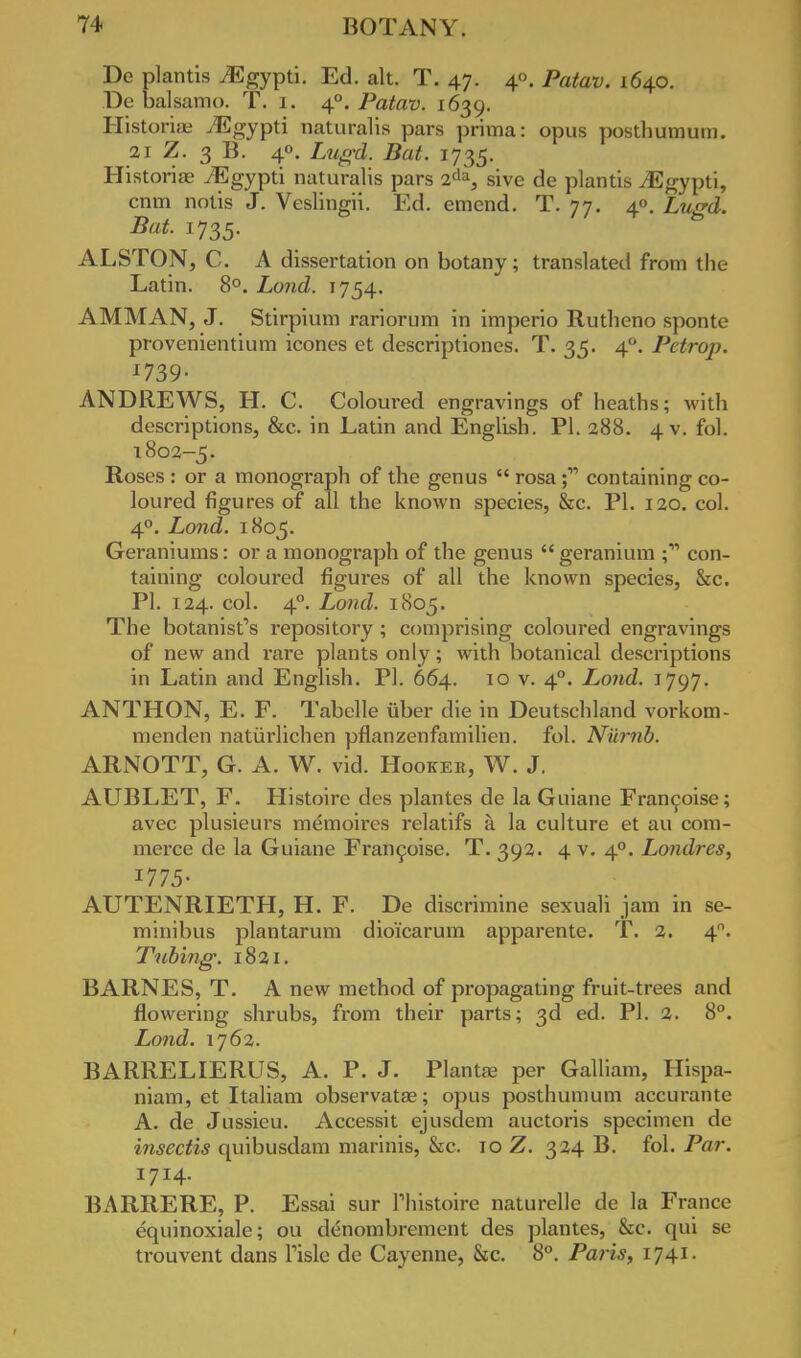 De plantis ./Egypti. Ed. alt. T. 47. 4°. Patav. 1640. De balsamo. T. 1. 40. Patav. 1639. Historian ^Egypti naturalis pars prima: opus posthumum. 21 Z. 3 B. 40. Z,?^. 1735. Historise iEgypti naturalis pars 2da, sive de plantis JSgypti, cnm notis J. Veslingii. Ed. emend. T. 77. 40. Lugd. Bat. 1735. ALSTON, C. A dissertation on botany; translated from the Latin. 8°. Lond. 1754. AMMAN, J. Stirpium rariorum in imperio Rutheno spontc provenientium icones et descriptiones. T. 35. 40. Petrop. *739- ANDREWS, H. C. Coloured engravings of heaths; with descriptions, &c. in Latin and English. PI. 288. 4 V. fol. 1802-5. Roses : or a monograph of the genus  rosa j- containing co- loured figures of all the known species, &c. PI. 120. col. 40. Lond. 1805. Geraniums: or a monograph of the genus  geranium ;11 con- taining coloured figures of all the known species, &c. PI. 124. col. 40. Lond. ICS05. The botanist's repository ; comprising coloured engravings of new and rare plants only; with botanical descriptions in Latin and English. PI. 664. 10 v. 40. Lond. 1797. ANTHON, E. F. Tabelle iiber die in Deutschland vorkom- menden natiirlichen pflanzenfamilien. fol. Nm-nb. ARNOTT, G. A. W. vid. Hookee, W. J. AUBLET, F. Histoire des plantes de la Gniane Francoise; avec plusieurs memoires relatifs a la culture et au com- merce de la Guiane Francoise. T. 392. 4 v. 40. Londres, T-175- AUTENRIETH, H. F. De discrimine sexuali jam in se- minibus plantarum dioicarum apparente. T. 2. 4. Tubing: 1821. BARNES, T. A new method of propagating fruit-trees and flowering shrubs, from their parts; 3d ed. PI. 2. 8°. Lond. 1762. BARRELIERUS, A. P. J. Plantfe per Galliam, Hispa- niam, et Italiam observatas; opus posthumum accurante A. de Jussieu. Accessit ejusdem auctoris specimen de insectis quibusdam marinis, &c. 10 Z. 324 B. fol. Par. 1714. BARRERE, P. Essai sur Thistoire naturellc de la France equinoxiale; ou denombrement des plantes, &c. qui se trouvent dans lisle de Cayenne, &c. 8°. Paris, IJ4J-