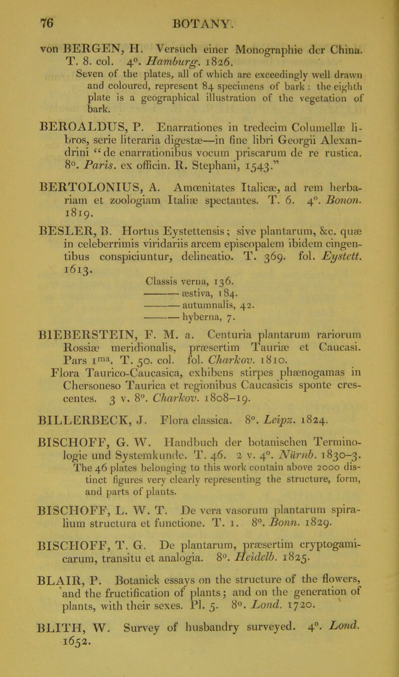 von BERGEN, H. Versuch einer Monographic der China. T. 8. col. 4°. Hamburg. 1826. Seven of the plates, all of which are exceedingly well drawn and coloured, represent 84 specimens of bark : the eighth plate is a geographical illustration of the vegetation of bark. BEROALDUS, P. Enarrationes in tredecim Columella! li- bros, serie literaria digestse—in fine libri Georgii Alexan- dria  de enarrationibus vocum priscarum de re rustica. 8°. Paris, ex officin. R. Stephani, 1543. BERTOLONIUS, A. Amcenitates Italicae, ad rem herba- riam et zoologiam Italia; spectantes. T. 6. 40. Bonon. 1819. BESLER, B. Hortus Eystettensis; sive plantarum, &c. quae in celcberrimis viridariis arcem episcopalem ibidem cingen- tibus conspiciuntur, delineatio. T. 369. fol. Eystett. 1613. Classis verna, 136. eestiva, 184. autumnalis, 42. hyberna, 7. B1EBERSTEIN, F. M. a. Centuria plantarum rariorum Rossise meridionalis, proesertim Tauria; et Caucasi. Pars ima. T. 50. col. fol. Charkov. 1810. Flora Taurico-Caucasica, cxhibcns stirpes phaenogamas in Chersoneso Taurica et rcgionibus Caucasicis sponte cres- centes. 3 v. 8°. Charkov. 1808-19. BILLERBECK, J. Flora classica. 8°. Leipz. 1824. BISCHOFF, G. W. Handbuch der botanischen Termino- logie und Systemkunde. T. 46. 2 v. 40. Niirnb. 1830-3. The 46 plates belonging to this work contain above 2000 dis- tinct figures very clearly representing the structure, form, and parts of plants. BISCHOFF, L. W. T. De vera vasorum plantarum spira- lium structura et functionc. T. 1. 8°. Bonn. 1829. BISCHOFF, T. G. De plantarum, pra?sertim cryptogami- carum, transitu et analogia. 8°. Heklelb. 1825. BLAIR, P. Botanick essays on the structure of the flowers, and the fructification of plants; and on the generation of plants, with their sexes. PI. 5. 8°. Lond. 1720. BLITH, W. Survey of husbandry surveyed. 40. Lond. 1652.