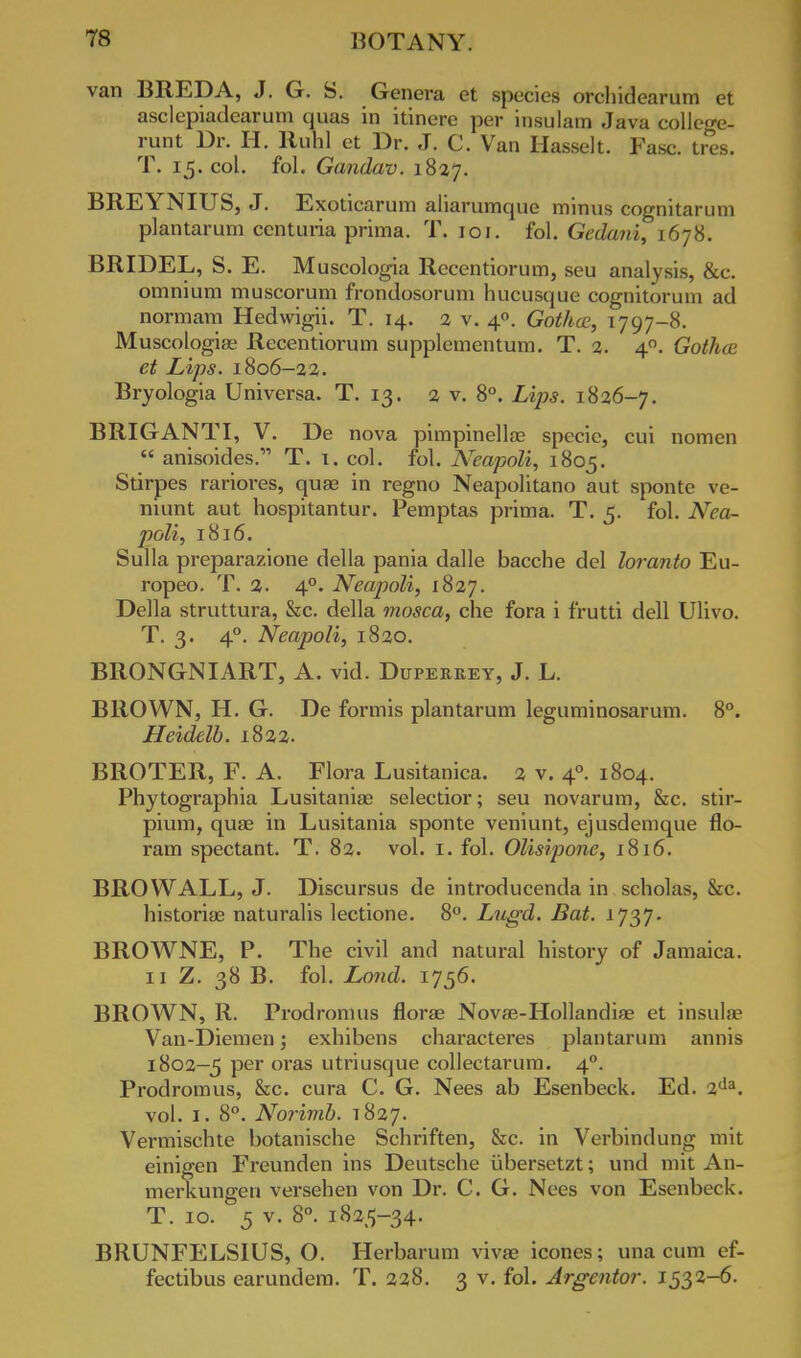 van BREDA, J. G. S. Genera et species orchidearum et asclepiadearum quas in itinere per insulam Java college- runt Dr. H. Ruhl et Dr. J. C. Van Hasselt. Fasc. tres. T. 15. col. fol. Gandav. 1827. BREYNIUS, J. Exoticarum aliarumque minus cognitaruin plantarum cent una prima. T. 101. fol. Gedani, 1678. BRIDEL, S. E. Muscologia Recentiorum, seu analysis, &c. omnium muscorum frondosorum hucusque cognitorum ad normam Hedwigii. T. 14. 2 v. 40. Gotluc, 1797-8. Muscologiae Recentiorum supplementum. T. 2. 40. Gothce et Lips. 1806-22. Bryologia Universa. T. 13. 2 v. 8°. Lips. 1826-7. BRIGANTI, V. De nova pimpinellae specie, cm nomen  anisoides. T. t. col. fol. Neapoli, 1805. Stirpes rariores, quae in regno Neapolitano aut sponte ve- niunt aut hospitantur. Pemptas prima. T. 5. fol. Nea- poli, 1816. Sulla preparazione della pania dalle bacche del loranto Eu- ropeo. T. 2. 40. Neapoli, 1827. Della struttura, &c. della mosca, che fora i frutti dell Ulivo. T. 3. 40. Neapoli, 1820. BRONGNIART, A. vid. Duperrey, J. L. BROWN, H. G. De formis plantarum leguminosarum. 8°. Heidelb. 1822. BROTER, F. A. Flora Lusitanica. 2 v. 40. 1804. Phytographia Lusitanias selectior; seu novarum, &c. stir- pium, quae in Lusitania sponte veniunt, ejusdemque flo- ram spectant. T. 82. vol. 1. fol. Olisipone, 1816. BROWALL, J. Discursus de introducenda in scholas, &c. historiae naturalis lectione. 8°. Lugd. Bat. 1737. BROWNE, P. The civil and natural history of Jamaica. 11 Z. 38 B. fol. Land. 1756. BROWN, R. Prodromus florae Novse-Hollandiae et insula- Van-Diemen; exhibens characteres plantarum annis 1802-5 per oras utriusque collectarum. 40. Prodromus, &c. cura C. G. Nees ab Esenbeck. Ed. 2da. vol. 1. 8°. Norimb. T827. Vermischte botanische Schriften, &c. in Verbindung mit einigen Freunden ins Deutsche tibersetzt; und mit An- merkungen versehen von Dr. C. G. Nees von Esenbeck. T. 10. 5 v. 8°. 1825-34. BRUNFELSIUS, O. Herbarum vivae icones; una cum ef- fectibus earundem. T. 228. 3 v. fol. Argentor. 1532-6.