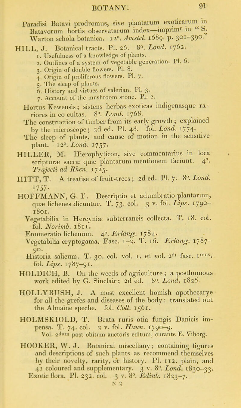 Paradisi Batavi prodromus, sive plantarum exoticarum in Batavorura hortis observatarum index—impnmr in  S. Warton schola botanica. i 2°. Amstel. 1689. p. 301-390. HILL, J. Botanical tracts. PI. 26. 8°. Lond. 1762. 1. Usefulness of a knowledge of plants. 2. Outlines of a system of vegetable generation. PI. 6. 3. Origin of double flowers. PI. 8. 4. Origin of proliferous flowers. PI. 7. 5. The sleep of plants. 6. History and virtues of valerian. PI. 3. 7. Account of the mushroom stone. PI. 2. Hortns Kewensis; sistens herbas exoticas indigenasque ra- riores in eo cultas. 8°. Lond. 1768. The construction of timber from its early growth ; explained by the microscope; 2d ed. PI. 48. fol. Lond. 1774. The sleep of plants, and cause of motion in the sensitive plant. 12°. Lond. 1757. HILLER, M. Hierophyticon, sive commentarius in loca scripturas sacrae qua? plantarum mentionem faciunt. 40. Trajecti ad Rhen. 1725. HITT, T. A treatise of fruit-trees ; 2d ed. PI. 7. 8. Lond. 1757- HOFFMANN, G. F. Descriptio et adumbratio plantarum, quae lichenes dicuntur. T. 73. col. 3 v. fol. Lips. 1790- 1801. Vegetabilia in Hercyniae subterraneis collecta. T. 18. col. fol. Norimb. 1811. Enumeratio lichenum. 40. Erlang. 1784. Vegetabilia cryptogama. Fasc. 1-2. T. 16. Erlang. 1787- 90. Historia salicum. T. 30. col. vol. 1. et vol. 2dl fasc. imus. fol. Lips. 1787-91. HOLDICH, B. On the weeds of agriculture ; a posthumous work edited by G. Sinclair; 2d ed. 8°. Lond. 1826. HOLLYBUSH, J. A most excellent homish apothecarye for all the grefes and diseases of the body: translated out the Almaine speche. fol. Coll. 1561. HOLMSKIOLD, T. Beata ruris otia fungis Danicis im- pensa. T. 74. col. 2 v. fol. Haun. 1790-9. Vol. 2dum post obitum auctoris editum, curante E. Viborg. HOOKER, W. J. Botanical miscellany; containing figures and descriptions of such plants as recommend themselves by their novelty, rarity, o'r history. PI. 112. plain, and 41 coloured and supplementary. 3 v. 8°. Lond. 1830-33. Exotic flora. PI. 232. col. 3 v. 8°. Edinb. 1823-7. N 2