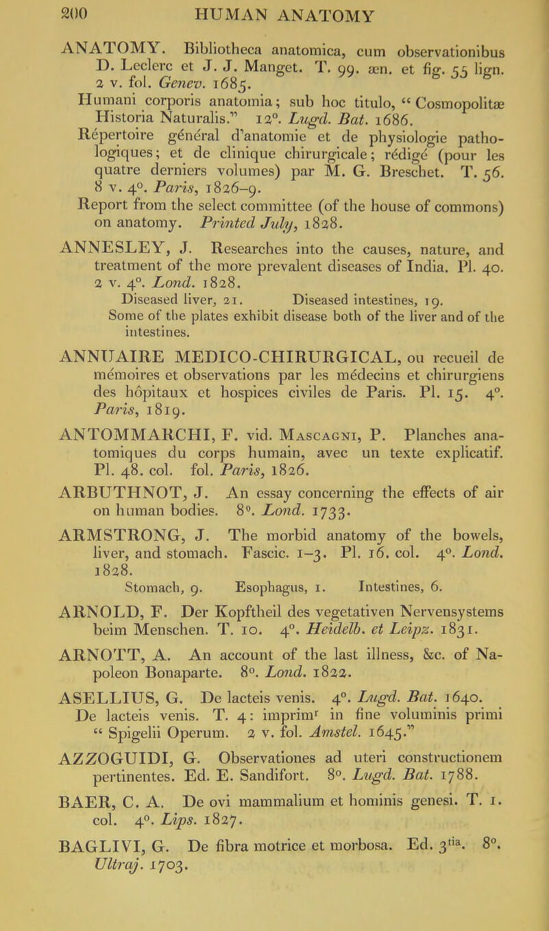 ANATOMY. Bibliotheca anatomica, cum observationibus D. Leclerc et J. J. Manget. T. 99. am. et fig. 55 lign. a v. fol. Genev. 1685. Humani corporis anatomia; sub hoc titiilo,  Cosmopolitan Historia Naturalis.- 120. Lugd. Bat. 1686. Repertoire general d'anatoraie et de physiologie patho- logiques; et de clinique chirurgicale; rddige (pour les quatre derniers volumes) par M. G. Breschet. T. 56. 8 v. 4°. Paris, 1826-9. Report from the select committee (of the house of commons) on anatomy. Printed July, 1838. ANNESLEY, J. Researches into the causes, nature, and treatment of the more prevalent diseases of India. PI. 40. 2 v. 40. Lond. 1828. Diseased liver, 21. Diseased intestines, 19. Some of the plates exhibit disease both of the liver and of the intestines. ANNUAIRE MEDICO-CHIRURGICAL, ou recueil de memoires et observations par les m^decins et chirurgiens des hopitaux et hospices civiles de Paris. PI. 15. 40. Paris, 1819. ANTOMMARCHI, F. vid. Mascagni, P. Planches ana- tomiques du corps humain, avec un texte explicatif. PI. 48. col. fol. Paris, 1826. ARBUTHNOT, J. An essay concerning the effects of air on human bodies. 8°. Lond. 1733. ARMSTRONG, J. The morbid anatomy of the bowels, liver, and stomach. Fascic. 1-3. PI. 16. col. 40. Lond. 1828. Stomach, 9. Esophagus, 1. Intestines, 6. ARNOLD, F. Der Kopftheil des vegetativen Nervensystems beim Menschen. T. 10. 40. Heidelb. et Leipz. 1831. ARNOTT, A. An account of the last illness, &c. of Na- poleon Bonaparte. 8°. Lond. 1822. ASELLIUS, G. De lacteis venis. 40. Lugd. Bat. 1640. De lacteis venis. T. 4: imprimr in fine voluminis primi  Spigelii Operum. 2 v. fol. Amstel. 1645.' AZZOGUIDI, G. Observations ad uteri constructionem pertinentes. Ed. E. Sandifort. 8°. Lugd. Bat. 1788. BAER, C. A. De ovi mammalium et hominis genesi. T. 1. col. 40. Lips. 1827. BAGLIVI, G. De fibra motrice et morbosa. Ed. 3tia. 8°. Ultraj. 1703.