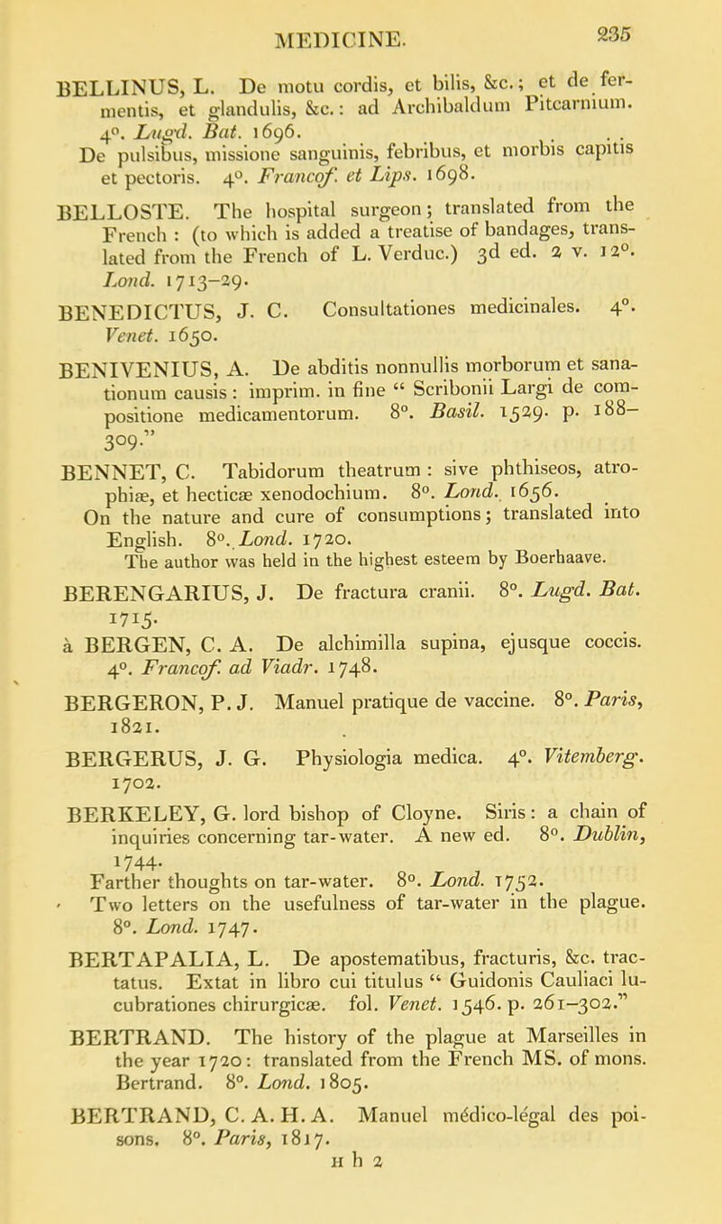 BELLINUS, L. De motu cordis, et bilis, &c; et de fer- mentis, et glandulis, &c.: ad Archibald urn Pitcarnium. 4°. Lugd. Bat. 1696. ... De pulsibus, missione sanguinis, febribus, et morbis capitis et pectoris. 40. Francqf'. et Lips. 1698. BELLOSTE. The hospital surgeon; translated from the French : (to which is added a treatise of bandages, trans- lated from the French of L. Verduc.) 3d ed. 2 v. 12°. Lond. 1713-29. BENEDICTUS, J. C. Consultationes medicinales. 40. Venet. 1650. BENIVENIUS, A. De abditis nonnullis morborum et sana- tionum causis : imprim. in fine  Scribonii Largi de com- positione medicamentorum. 8°. Basil. 1529. p. 188- 309 BENNET, C. Tabidorum theatrum : sive phthiseos, atro- phia, et hecticae xenodochium. 8°. Lond. 1656. On the nature and cure of consumptions; translated into English. 8°. Lond. 1720. The author was held in the highest esteem by Boerhaave. BERENGARIUS, J. De fractura cranii. 8°. Lugd. Bat. a BERGEN, C. A. De alchimilla supina, ejusque coccis. 40. Francqf. ad Viadr. 1748. BERGERON, P. J. Manuel pratique de vaccine. 8°. Paris, 1821. BERGERUS, J. G. Physiologia medica. 40. Vitemberg. 1702. BERKELEY, G. lord bishop of Cloyne. Siris: a chain of inquiries concerning tar-water. A new ed. 8°. Dublin, Farther thoughts on tar-water. 8°. Lond. T752. Two letters on the usefulness of tar-water in the plague. 8°. Lond. 1747. BERTAPALIA, L. De apostematibus, fracturis, &c. trac- tatus. Extat in libro cui titulus  Guidonis Cauliaci lu- cubrationes chirurgicae. fol. Venet. 1546. p. 261-302. BERTRAND. The history of the plague at Marseilles in the year 1720: translated from the French MS. of mons. Bertrand. 8°. Lond. 1805. BERTRAND, C. A. H. A. Manuel medico-legal des poi- sons. 8°. Paris, 1817. h h 2