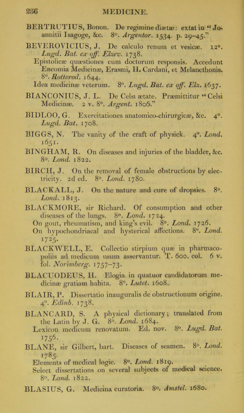 BERTRLITIUS, Botion. De regimine diastaj: extat in  Jo- annitii Isagoge, &c. 8°. Argentor. 1534. p. 29-45. BEVEROVICIUS, J. De calculo renum et vesicae. 12°. Lugd. Bat. ex- off. Elzcv. 1738. Epistolicae qua^stiones cum doctorum responsis. Accedunt Encomia Medicinae, Erasmi, H. Cardani, et Melancthonis. 8°. Rotterod. 1644. Idea medicinae veterum. 8°. Lugd. Bat. ex off. Elz. 1637. BIANCONIUS, J. L. De Celsi aetate. Praemittitur Celsi Medicinae. 2 v. 8°. Argent. 1806. BIDLOO, G. Exercitationes anatomico-chirurgicas, &c. 40. Lugd. Bat. 1708. BIGGS, N. The vanity of the craft of physick. 40. Lond. 1651. BINGHAM, R. On diseases and injuries of the bladder, &c. 8°. Lond. 1822. BIRCH, J. On the removal of female obstructions by elec- tricity. 2d ed. 8°. Lond. 1780. BLACKALL, J. On the nature and cure of dropsies. 8°. Lond. 1813. BLACKMORE, sir Richard. Of consumption and other diseases of the lungs. 8°. Lond. 1724. On gout, rheumatism, and king's evil. 8°. Lond. 1J26. On hypochondriacal and hysterical affections. 8°. Lond. 1725. BLACKWEEL, E. Collectio stirpium quae in pharmaco- poliis ad medicum usum asservantur. T. 600. col. 6 v. fol. Norimberg. 1757-73. BLACUODEUS, H. Elogia in quatuor candidatorum me- dicinae eratiam habita. 8°. Lutet. 1608. BLAIR, P. Dissertatio inauguralis de obstructionum origine. 40. Edinb. 1738. BLANCARD, S. A physical dictionary; translated from the Latin by J. G. 8°. Lond. 1684. Lexicon medicum renovatum. Ed. nov. 8°. Lugd. Bat. 1756. BLANE, sir Gilbert, bart. Diseases of seamen. 8°. Lond. 1785- Elements of medical logic. 8°. Lond. 1819. Select dissertations on several subjects of medical science. 8°. Lond. 1822. BLASIUS, G. Medicina curatoria. 8. Amstel. 1680.